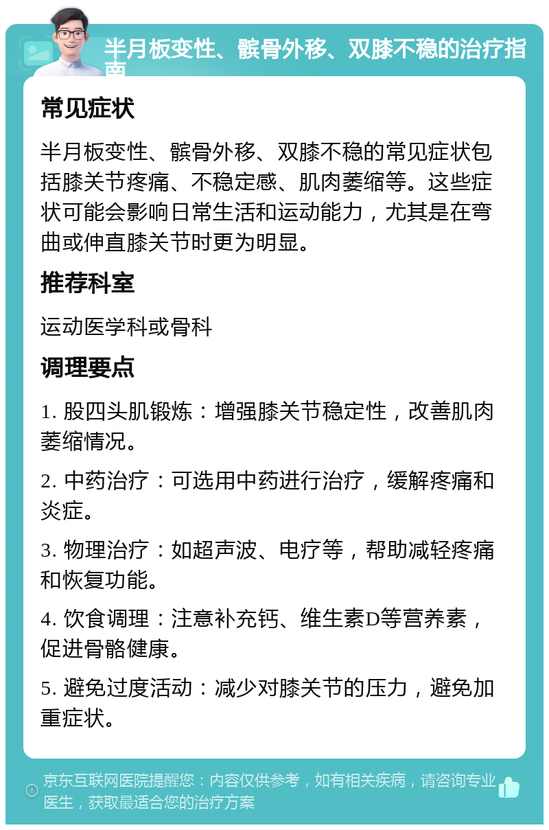 半月板变性、髌骨外移、双膝不稳的治疗指南 常见症状 半月板变性、髌骨外移、双膝不稳的常见症状包括膝关节疼痛、不稳定感、肌肉萎缩等。这些症状可能会影响日常生活和运动能力，尤其是在弯曲或伸直膝关节时更为明显。 推荐科室 运动医学科或骨科 调理要点 1. 股四头肌锻炼：增强膝关节稳定性，改善肌肉萎缩情况。 2. 中药治疗：可选用中药进行治疗，缓解疼痛和炎症。 3. 物理治疗：如超声波、电疗等，帮助减轻疼痛和恢复功能。 4. 饮食调理：注意补充钙、维生素D等营养素，促进骨骼健康。 5. 避免过度活动：减少对膝关节的压力，避免加重症状。