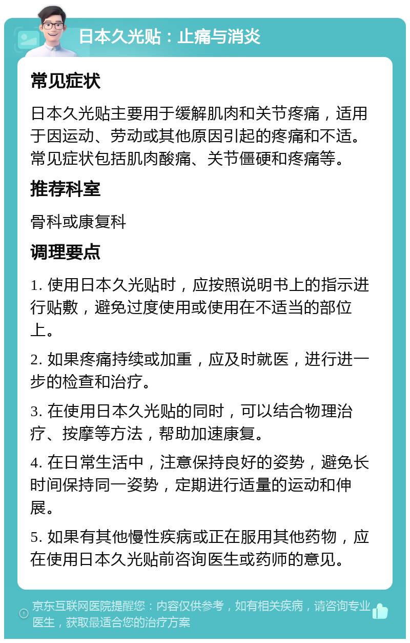 日本久光贴：止痛与消炎 常见症状 日本久光贴主要用于缓解肌肉和关节疼痛，适用于因运动、劳动或其他原因引起的疼痛和不适。常见症状包括肌肉酸痛、关节僵硬和疼痛等。 推荐科室 骨科或康复科 调理要点 1. 使用日本久光贴时，应按照说明书上的指示进行贴敷，避免过度使用或使用在不适当的部位上。 2. 如果疼痛持续或加重，应及时就医，进行进一步的检查和治疗。 3. 在使用日本久光贴的同时，可以结合物理治疗、按摩等方法，帮助加速康复。 4. 在日常生活中，注意保持良好的姿势，避免长时间保持同一姿势，定期进行适量的运动和伸展。 5. 如果有其他慢性疾病或正在服用其他药物，应在使用日本久光贴前咨询医生或药师的意见。