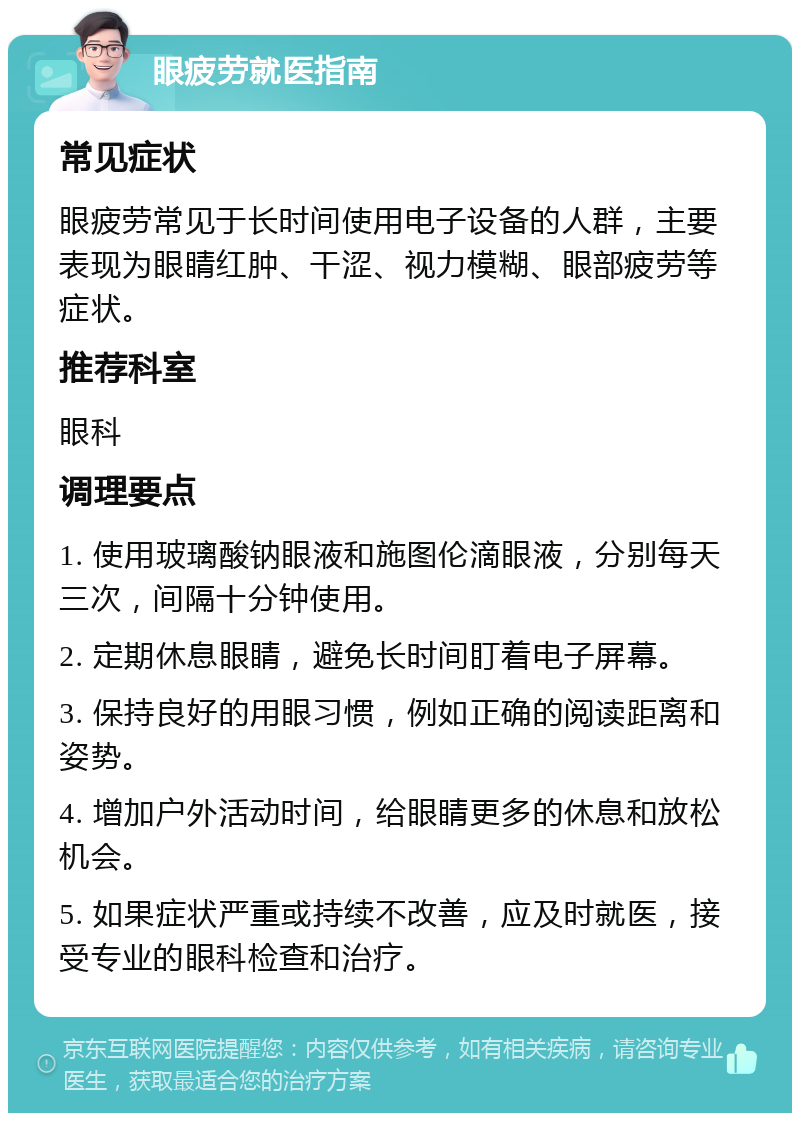 眼疲劳就医指南 常见症状 眼疲劳常见于长时间使用电子设备的人群，主要表现为眼睛红肿、干涩、视力模糊、眼部疲劳等症状。 推荐科室 眼科 调理要点 1. 使用玻璃酸钠眼液和施图伦滴眼液，分别每天三次，间隔十分钟使用。 2. 定期休息眼睛，避免长时间盯着电子屏幕。 3. 保持良好的用眼习惯，例如正确的阅读距离和姿势。 4. 增加户外活动时间，给眼睛更多的休息和放松机会。 5. 如果症状严重或持续不改善，应及时就医，接受专业的眼科检查和治疗。