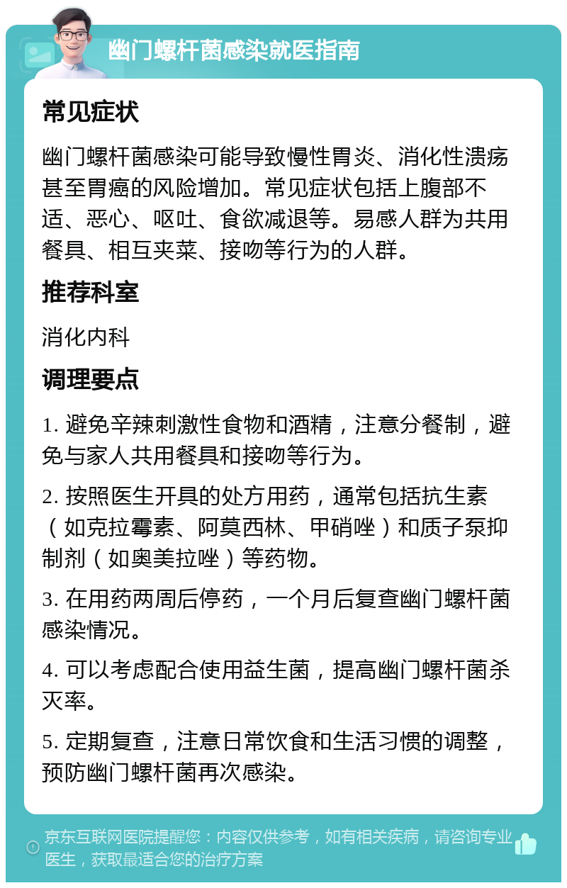 幽门螺杆菌感染就医指南 常见症状 幽门螺杆菌感染可能导致慢性胃炎、消化性溃疡甚至胃癌的风险增加。常见症状包括上腹部不适、恶心、呕吐、食欲减退等。易感人群为共用餐具、相互夹菜、接吻等行为的人群。 推荐科室 消化内科 调理要点 1. 避免辛辣刺激性食物和酒精，注意分餐制，避免与家人共用餐具和接吻等行为。 2. 按照医生开具的处方用药，通常包括抗生素（如克拉霉素、阿莫西林、甲硝唑）和质子泵抑制剂（如奥美拉唑）等药物。 3. 在用药两周后停药，一个月后复查幽门螺杆菌感染情况。 4. 可以考虑配合使用益生菌，提高幽门螺杆菌杀灭率。 5. 定期复查，注意日常饮食和生活习惯的调整，预防幽门螺杆菌再次感染。