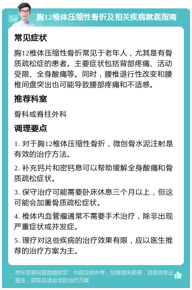 胸12椎体压缩性骨折及相关疾病就医指南 常见症状 胸12椎体压缩性骨折常见于老年人，尤其是有骨质疏松症的患者。主要症状包括背部疼痛、活动受限、全身酸痛等。同时，腰椎退行性改变和腰椎间盘突出也可能导致腰部疼痛和不适感。 推荐科室 骨科或脊柱外科 调理要点 1. 对于胸12椎体压缩性骨折，微创骨水泥注射是有效的治疗方法。 2. 补充钙片和密钙息可以帮助缓解全身酸痛和骨质疏松症状。 3. 保守治疗可能需要卧床休息三个月以上，但这可能会加重骨质疏松症状。 4. 椎体内血管瘤通常不需要手术治疗，除非出现严重症状或并发症。 5. 理疗对这些疾病的治疗效果有限，应以医生推荐的治疗方案为主。