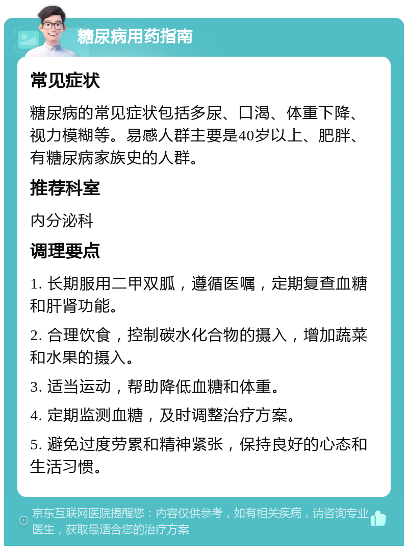 糖尿病用药指南 常见症状 糖尿病的常见症状包括多尿、口渴、体重下降、视力模糊等。易感人群主要是40岁以上、肥胖、有糖尿病家族史的人群。 推荐科室 内分泌科 调理要点 1. 长期服用二甲双胍，遵循医嘱，定期复查血糖和肝肾功能。 2. 合理饮食，控制碳水化合物的摄入，增加蔬菜和水果的摄入。 3. 适当运动，帮助降低血糖和体重。 4. 定期监测血糖，及时调整治疗方案。 5. 避免过度劳累和精神紧张，保持良好的心态和生活习惯。