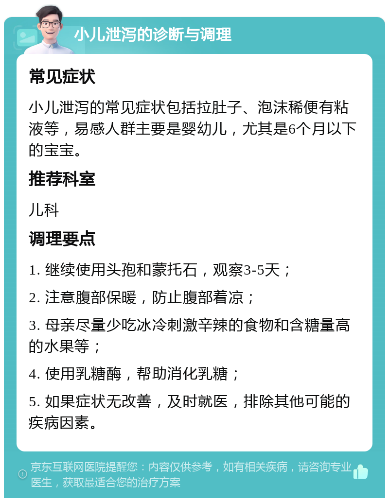 小儿泄泻的诊断与调理 常见症状 小儿泄泻的常见症状包括拉肚子、泡沫稀便有粘液等，易感人群主要是婴幼儿，尤其是6个月以下的宝宝。 推荐科室 儿科 调理要点 1. 继续使用头孢和蒙托石，观察3-5天； 2. 注意腹部保暖，防止腹部着凉； 3. 母亲尽量少吃冰冷刺激辛辣的食物和含糖量高的水果等； 4. 使用乳糖酶，帮助消化乳糖； 5. 如果症状无改善，及时就医，排除其他可能的疾病因素。