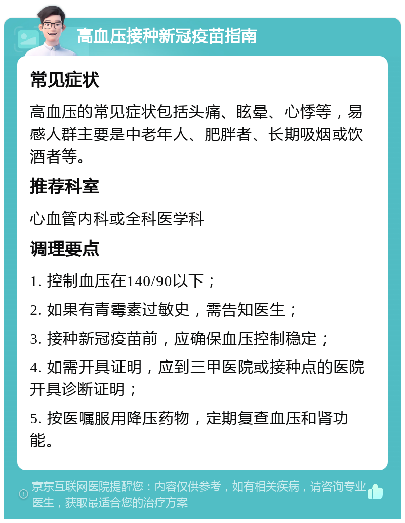 高血压接种新冠疫苗指南 常见症状 高血压的常见症状包括头痛、眩晕、心悸等，易感人群主要是中老年人、肥胖者、长期吸烟或饮酒者等。 推荐科室 心血管内科或全科医学科 调理要点 1. 控制血压在140/90以下； 2. 如果有青霉素过敏史，需告知医生； 3. 接种新冠疫苗前，应确保血压控制稳定； 4. 如需开具证明，应到三甲医院或接种点的医院开具诊断证明； 5. 按医嘱服用降压药物，定期复查血压和肾功能。