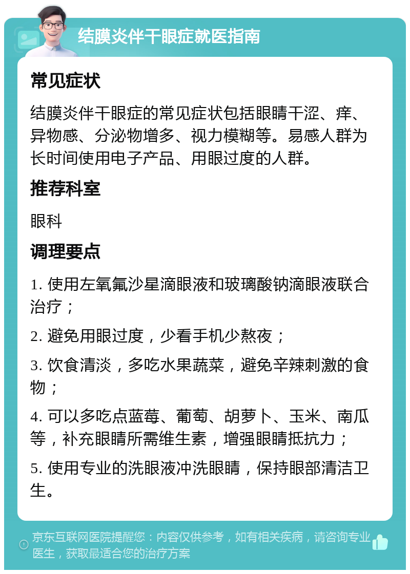 结膜炎伴干眼症就医指南 常见症状 结膜炎伴干眼症的常见症状包括眼睛干涩、痒、异物感、分泌物增多、视力模糊等。易感人群为长时间使用电子产品、用眼过度的人群。 推荐科室 眼科 调理要点 1. 使用左氧氟沙星滴眼液和玻璃酸钠滴眼液联合治疗； 2. 避免用眼过度，少看手机少熬夜； 3. 饮食清淡，多吃水果蔬菜，避免辛辣刺激的食物； 4. 可以多吃点蓝莓、葡萄、胡萝卜、玉米、南瓜等，补充眼睛所需维生素，增强眼睛抵抗力； 5. 使用专业的洗眼液冲洗眼睛，保持眼部清洁卫生。