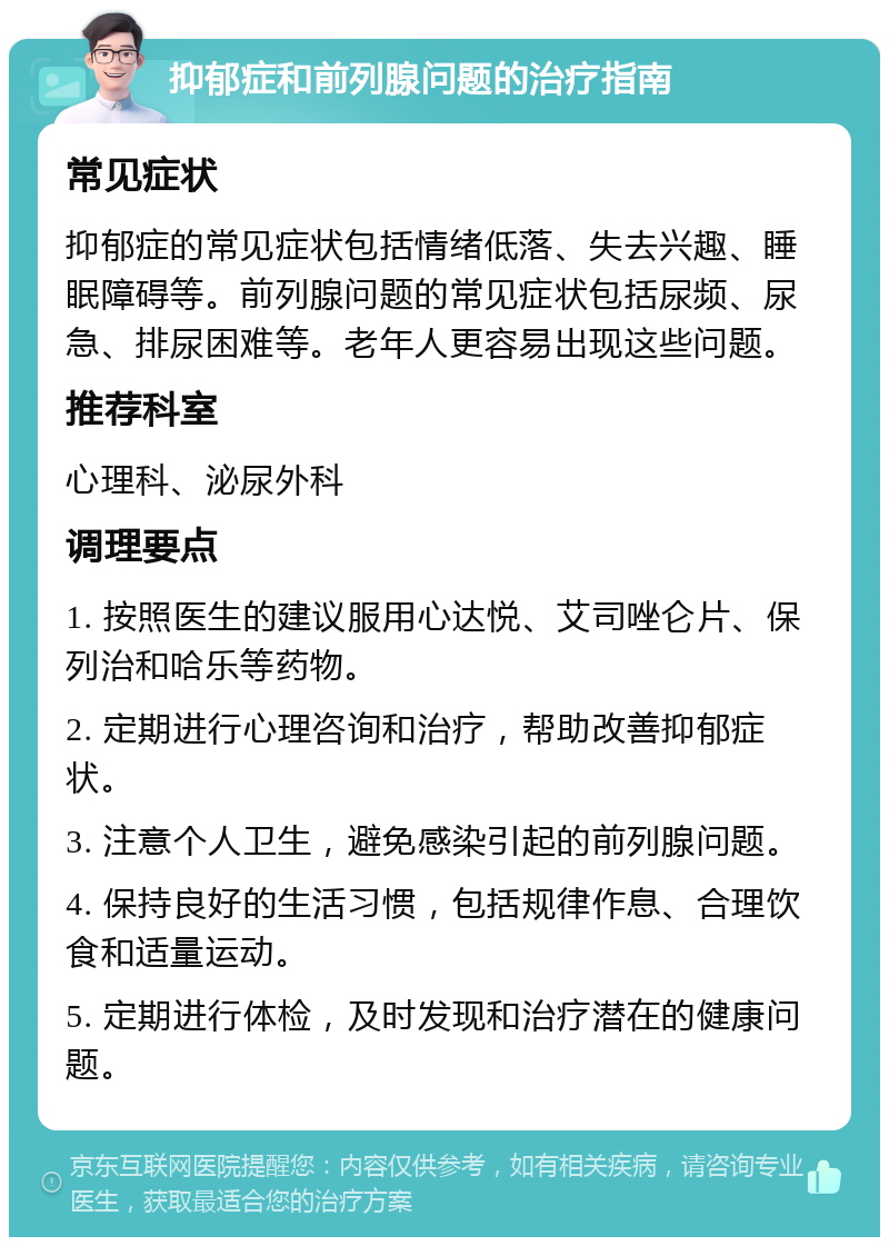 抑郁症和前列腺问题的治疗指南 常见症状 抑郁症的常见症状包括情绪低落、失去兴趣、睡眠障碍等。前列腺问题的常见症状包括尿频、尿急、排尿困难等。老年人更容易出现这些问题。 推荐科室 心理科、泌尿外科 调理要点 1. 按照医生的建议服用心达悦、艾司唑仑片、保列治和哈乐等药物。 2. 定期进行心理咨询和治疗，帮助改善抑郁症状。 3. 注意个人卫生，避免感染引起的前列腺问题。 4. 保持良好的生活习惯，包括规律作息、合理饮食和适量运动。 5. 定期进行体检，及时发现和治疗潜在的健康问题。