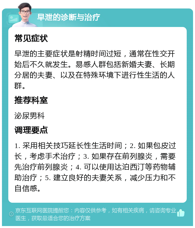 早泄的诊断与治疗 常见症状 早泄的主要症状是射精时间过短，通常在性交开始后不久就发生。易感人群包括新婚夫妻、长期分居的夫妻、以及在特殊环境下进行性生活的人群。 推荐科室 泌尿男科 调理要点 1. 采用相关技巧延长性生活时间；2. 如果包皮过长，考虑手术治疗；3. 如果存在前列腺炎，需要先治疗前列腺炎；4. 可以使用达泊西汀等药物辅助治疗；5. 建立良好的夫妻关系，减少压力和不自信感。