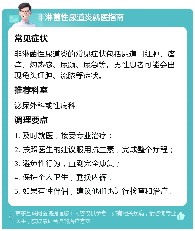 非淋菌性尿道炎就医指南 常见症状 非淋菌性尿道炎的常见症状包括尿道口红肿、瘙痒、灼热感、尿频、尿急等。男性患者可能会出现龟头红肿、流脓等症状。 推荐科室 泌尿外科或性病科 调理要点 1. 及时就医，接受专业治疗； 2. 按照医生的建议服用抗生素，完成整个疗程； 3. 避免性行为，直到完全康复； 4. 保持个人卫生，勤换内裤； 5. 如果有性伴侣，建议他们也进行检查和治疗。