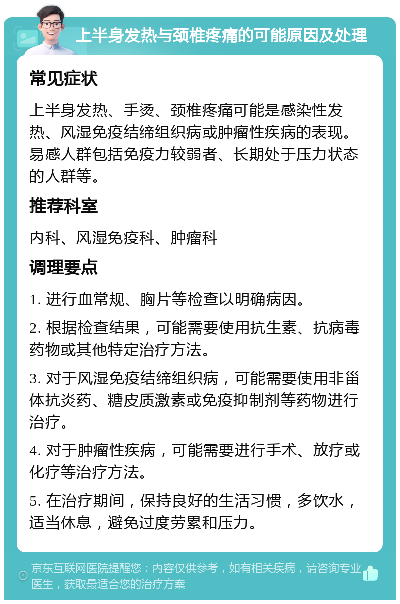 上半身发热与颈椎疼痛的可能原因及处理 常见症状 上半身发热、手烫、颈椎疼痛可能是感染性发热、风湿免疫结缔组织病或肿瘤性疾病的表现。易感人群包括免疫力较弱者、长期处于压力状态的人群等。 推荐科室 内科、风湿免疫科、肿瘤科 调理要点 1. 进行血常规、胸片等检查以明确病因。 2. 根据检查结果，可能需要使用抗生素、抗病毒药物或其他特定治疗方法。 3. 对于风湿免疫结缔组织病，可能需要使用非甾体抗炎药、糖皮质激素或免疫抑制剂等药物进行治疗。 4. 对于肿瘤性疾病，可能需要进行手术、放疗或化疗等治疗方法。 5. 在治疗期间，保持良好的生活习惯，多饮水，适当休息，避免过度劳累和压力。