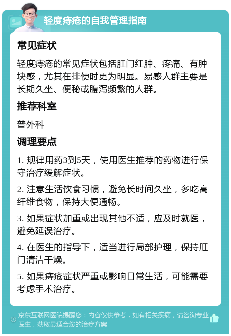 轻度痔疮的自我管理指南 常见症状 轻度痔疮的常见症状包括肛门红肿、疼痛、有肿块感，尤其在排便时更为明显。易感人群主要是长期久坐、便秘或腹泻频繁的人群。 推荐科室 普外科 调理要点 1. 规律用药3到5天，使用医生推荐的药物进行保守治疗缓解症状。 2. 注意生活饮食习惯，避免长时间久坐，多吃高纤维食物，保持大便通畅。 3. 如果症状加重或出现其他不适，应及时就医，避免延误治疗。 4. 在医生的指导下，适当进行局部护理，保持肛门清洁干燥。 5. 如果痔疮症状严重或影响日常生活，可能需要考虑手术治疗。