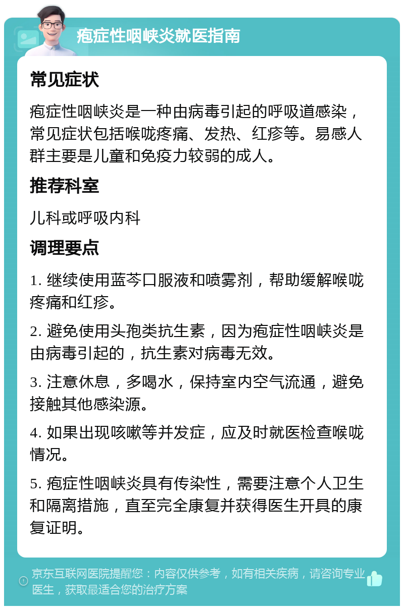 疱症性咽峡炎就医指南 常见症状 疱症性咽峡炎是一种由病毒引起的呼吸道感染，常见症状包括喉咙疼痛、发热、红疹等。易感人群主要是儿童和免疫力较弱的成人。 推荐科室 儿科或呼吸内科 调理要点 1. 继续使用蓝芩口服液和喷雾剂，帮助缓解喉咙疼痛和红疹。 2. 避免使用头孢类抗生素，因为疱症性咽峡炎是由病毒引起的，抗生素对病毒无效。 3. 注意休息，多喝水，保持室内空气流通，避免接触其他感染源。 4. 如果出现咳嗽等并发症，应及时就医检查喉咙情况。 5. 疱症性咽峡炎具有传染性，需要注意个人卫生和隔离措施，直至完全康复并获得医生开具的康复证明。