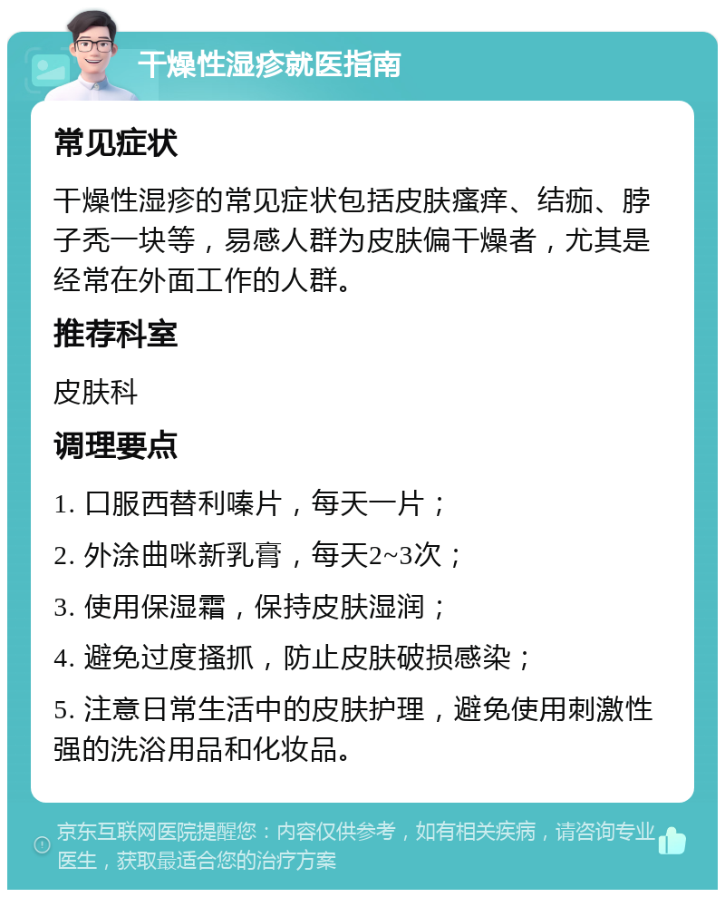 干燥性湿疹就医指南 常见症状 干燥性湿疹的常见症状包括皮肤瘙痒、结痂、脖子秃一块等，易感人群为皮肤偏干燥者，尤其是经常在外面工作的人群。 推荐科室 皮肤科 调理要点 1. 口服西替利嗪片，每天一片； 2. 外涂曲咪新乳膏，每天2~3次； 3. 使用保湿霜，保持皮肤湿润； 4. 避免过度搔抓，防止皮肤破损感染； 5. 注意日常生活中的皮肤护理，避免使用刺激性强的洗浴用品和化妆品。