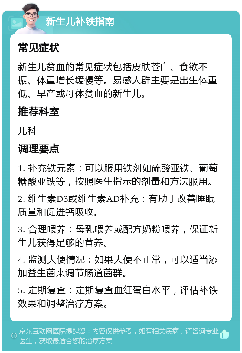 新生儿补铁指南 常见症状 新生儿贫血的常见症状包括皮肤苍白、食欲不振、体重增长缓慢等。易感人群主要是出生体重低、早产或母体贫血的新生儿。 推荐科室 儿科 调理要点 1. 补充铁元素：可以服用铁剂如硫酸亚铁、葡萄糖酸亚铁等，按照医生指示的剂量和方法服用。 2. 维生素D3或维生素AD补充：有助于改善睡眠质量和促进钙吸收。 3. 合理喂养：母乳喂养或配方奶粉喂养，保证新生儿获得足够的营养。 4. 监测大便情况：如果大便不正常，可以适当添加益生菌来调节肠道菌群。 5. 定期复查：定期复查血红蛋白水平，评估补铁效果和调整治疗方案。