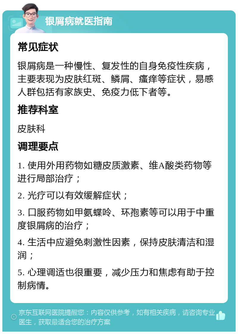 银屑病就医指南 常见症状 银屑病是一种慢性、复发性的自身免疫性疾病，主要表现为皮肤红斑、鳞屑、瘙痒等症状，易感人群包括有家族史、免疫力低下者等。 推荐科室 皮肤科 调理要点 1. 使用外用药物如糖皮质激素、维A酸类药物等进行局部治疗； 2. 光疗可以有效缓解症状； 3. 口服药物如甲氨蝶呤、环孢素等可以用于中重度银屑病的治疗； 4. 生活中应避免刺激性因素，保持皮肤清洁和湿润； 5. 心理调适也很重要，减少压力和焦虑有助于控制病情。