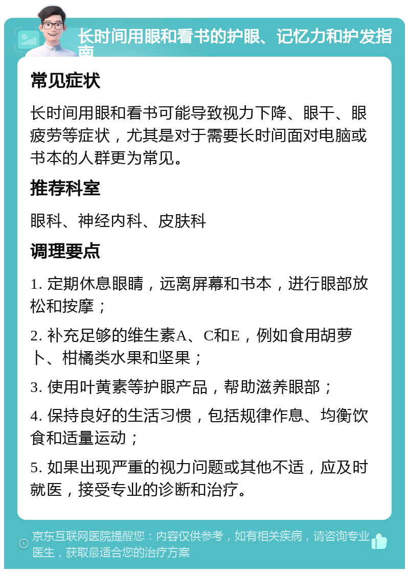 长时间用眼和看书的护眼、记忆力和护发指南 常见症状 长时间用眼和看书可能导致视力下降、眼干、眼疲劳等症状，尤其是对于需要长时间面对电脑或书本的人群更为常见。 推荐科室 眼科、神经内科、皮肤科 调理要点 1. 定期休息眼睛，远离屏幕和书本，进行眼部放松和按摩； 2. 补充足够的维生素A、C和E，例如食用胡萝卜、柑橘类水果和坚果； 3. 使用叶黄素等护眼产品，帮助滋养眼部； 4. 保持良好的生活习惯，包括规律作息、均衡饮食和适量运动； 5. 如果出现严重的视力问题或其他不适，应及时就医，接受专业的诊断和治疗。