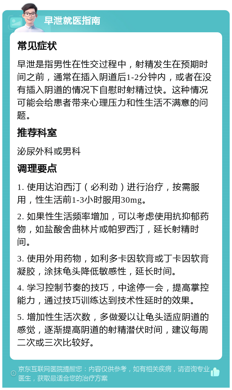 早泄就医指南 常见症状 早泄是指男性在性交过程中，射精发生在预期时间之前，通常在插入阴道后1-2分钟内，或者在没有插入阴道的情况下自慰时射精过快。这种情况可能会给患者带来心理压力和性生活不满意的问题。 推荐科室 泌尿外科或男科 调理要点 1. 使用达泊西汀（必利劲）进行治疗，按需服用，性生活前1-3小时服用30mg。 2. 如果性生活频率增加，可以考虑使用抗抑郁药物，如盐酸舍曲林片或帕罗西汀，延长射精时间。 3. 使用外用药物，如利多卡因软膏或丁卡因软膏凝胶，涂抹龟头降低敏感性，延长时间。 4. 学习控制节奏的技巧，中途停一会，提高掌控能力，通过技巧训练达到技术性延时的效果。 5. 增加性生活次数，多做爱以让龟头适应阴道的感觉，逐渐提高阴道的射精潜伏时间，建议每周二次或三次比较好。