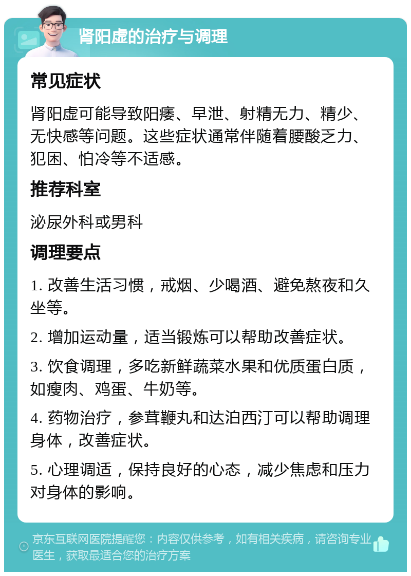 肾阳虚的治疗与调理 常见症状 肾阳虚可能导致阳痿、早泄、射精无力、精少、无快感等问题。这些症状通常伴随着腰酸乏力、犯困、怕冷等不适感。 推荐科室 泌尿外科或男科 调理要点 1. 改善生活习惯，戒烟、少喝酒、避免熬夜和久坐等。 2. 增加运动量，适当锻炼可以帮助改善症状。 3. 饮食调理，多吃新鲜蔬菜水果和优质蛋白质，如瘦肉、鸡蛋、牛奶等。 4. 药物治疗，参茸鞭丸和达泊西汀可以帮助调理身体，改善症状。 5. 心理调适，保持良好的心态，减少焦虑和压力对身体的影响。