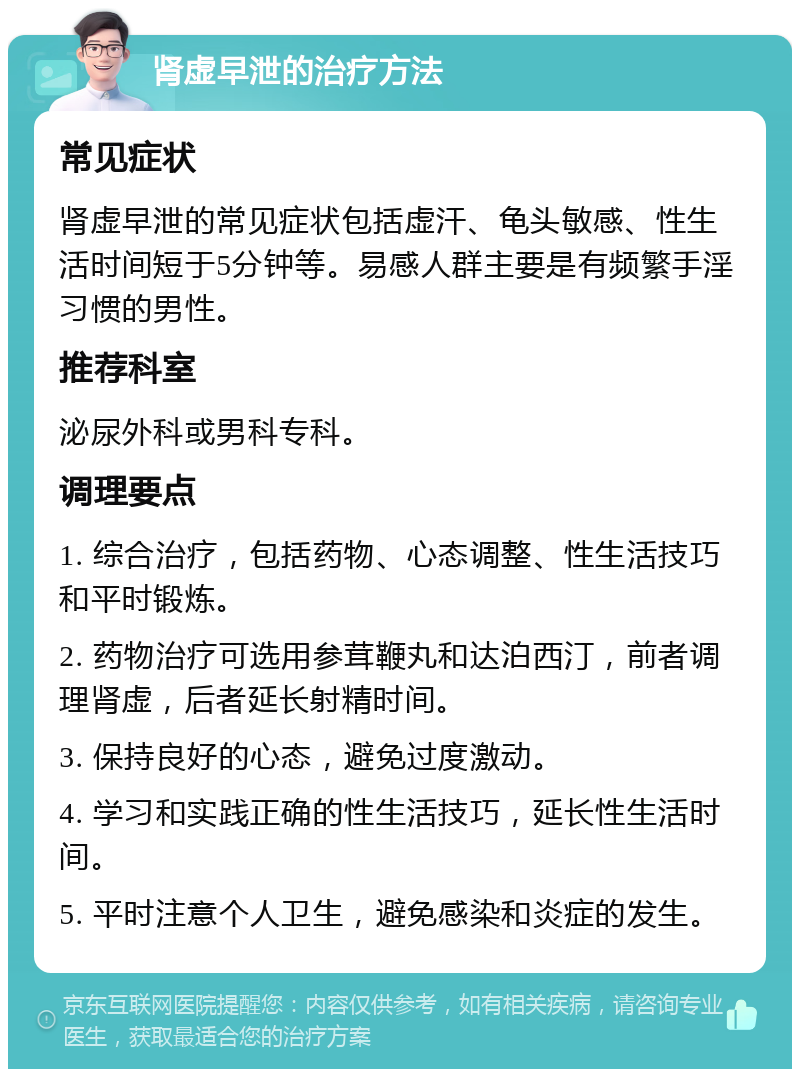 肾虚早泄的治疗方法 常见症状 肾虚早泄的常见症状包括虚汗、龟头敏感、性生活时间短于5分钟等。易感人群主要是有频繁手淫习惯的男性。 推荐科室 泌尿外科或男科专科。 调理要点 1. 综合治疗，包括药物、心态调整、性生活技巧和平时锻炼。 2. 药物治疗可选用参茸鞭丸和达泊西汀，前者调理肾虚，后者延长射精时间。 3. 保持良好的心态，避免过度激动。 4. 学习和实践正确的性生活技巧，延长性生活时间。 5. 平时注意个人卫生，避免感染和炎症的发生。