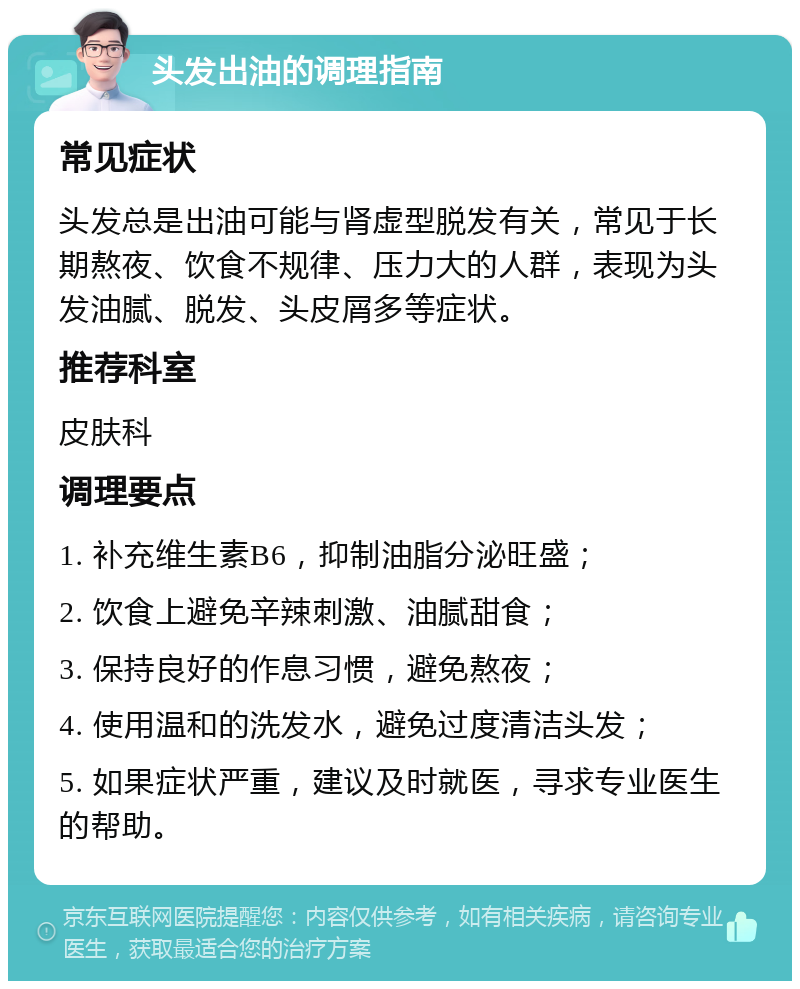 头发出油的调理指南 常见症状 头发总是出油可能与肾虚型脱发有关，常见于长期熬夜、饮食不规律、压力大的人群，表现为头发油腻、脱发、头皮屑多等症状。 推荐科室 皮肤科 调理要点 1. 补充维生素B6，抑制油脂分泌旺盛； 2. 饮食上避免辛辣刺激、油腻甜食； 3. 保持良好的作息习惯，避免熬夜； 4. 使用温和的洗发水，避免过度清洁头发； 5. 如果症状严重，建议及时就医，寻求专业医生的帮助。