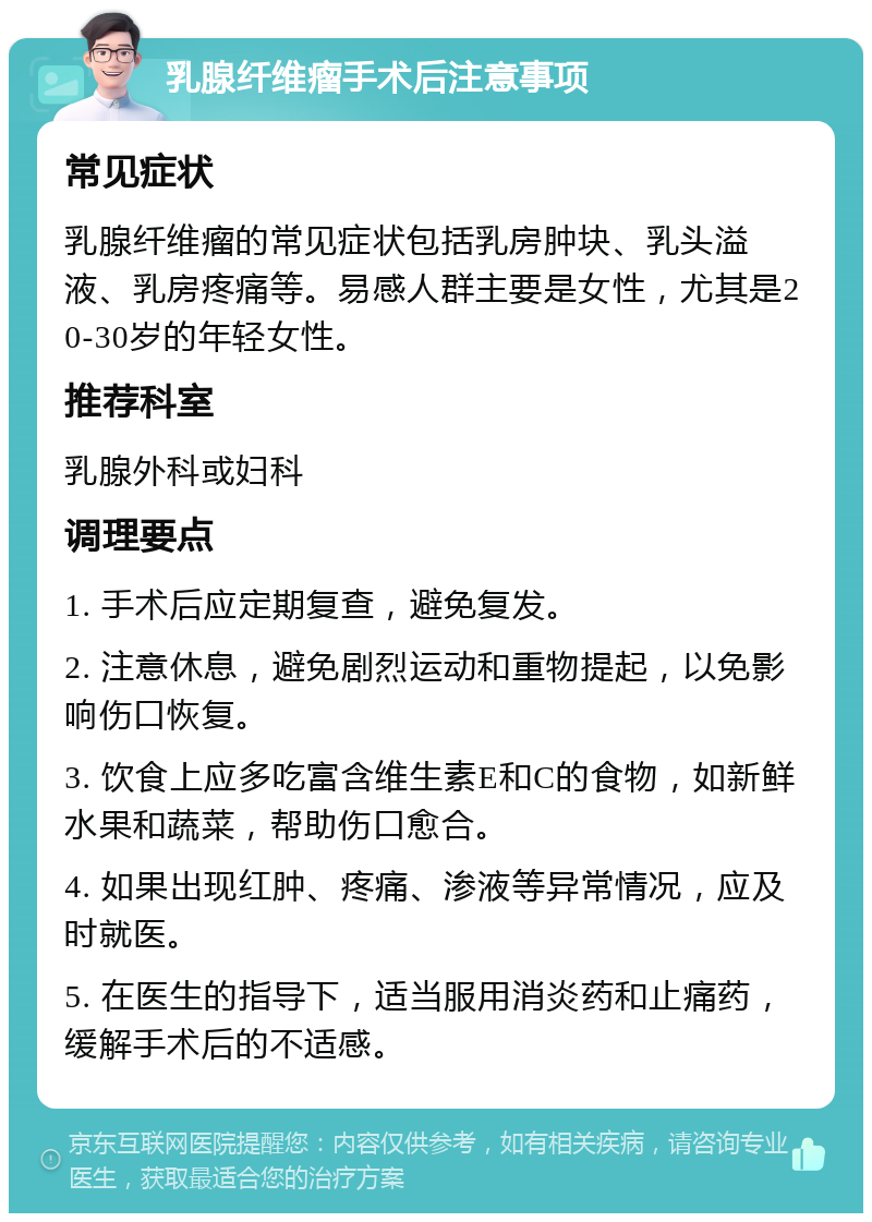 乳腺纤维瘤手术后注意事项 常见症状 乳腺纤维瘤的常见症状包括乳房肿块、乳头溢液、乳房疼痛等。易感人群主要是女性，尤其是20-30岁的年轻女性。 推荐科室 乳腺外科或妇科 调理要点 1. 手术后应定期复查，避免复发。 2. 注意休息，避免剧烈运动和重物提起，以免影响伤口恢复。 3. 饮食上应多吃富含维生素E和C的食物，如新鲜水果和蔬菜，帮助伤口愈合。 4. 如果出现红肿、疼痛、渗液等异常情况，应及时就医。 5. 在医生的指导下，适当服用消炎药和止痛药，缓解手术后的不适感。