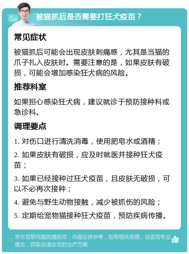 被猫抓后是否需要打狂犬疫苗？ 常见症状 被猫抓后可能会出现皮肤刺痛感，尤其是当猫的爪子扎入皮肤时。需要注意的是，如果皮肤有破损，可能会增加感染狂犬病的风险。 推荐科室 如果担心感染狂犬病，建议就诊于预防接种科或急诊科。 调理要点 1. 对伤口进行清洗消毒，使用肥皂水或酒精； 2. 如果皮肤有破损，应及时就医并接种狂犬疫苗； 3. 如果已经接种过狂犬疫苗，且皮肤无破损，可以不必再次接种； 4. 避免与野生动物接触，减少被抓伤的风险； 5. 定期给宠物猫接种狂犬疫苗，预防疾病传播。