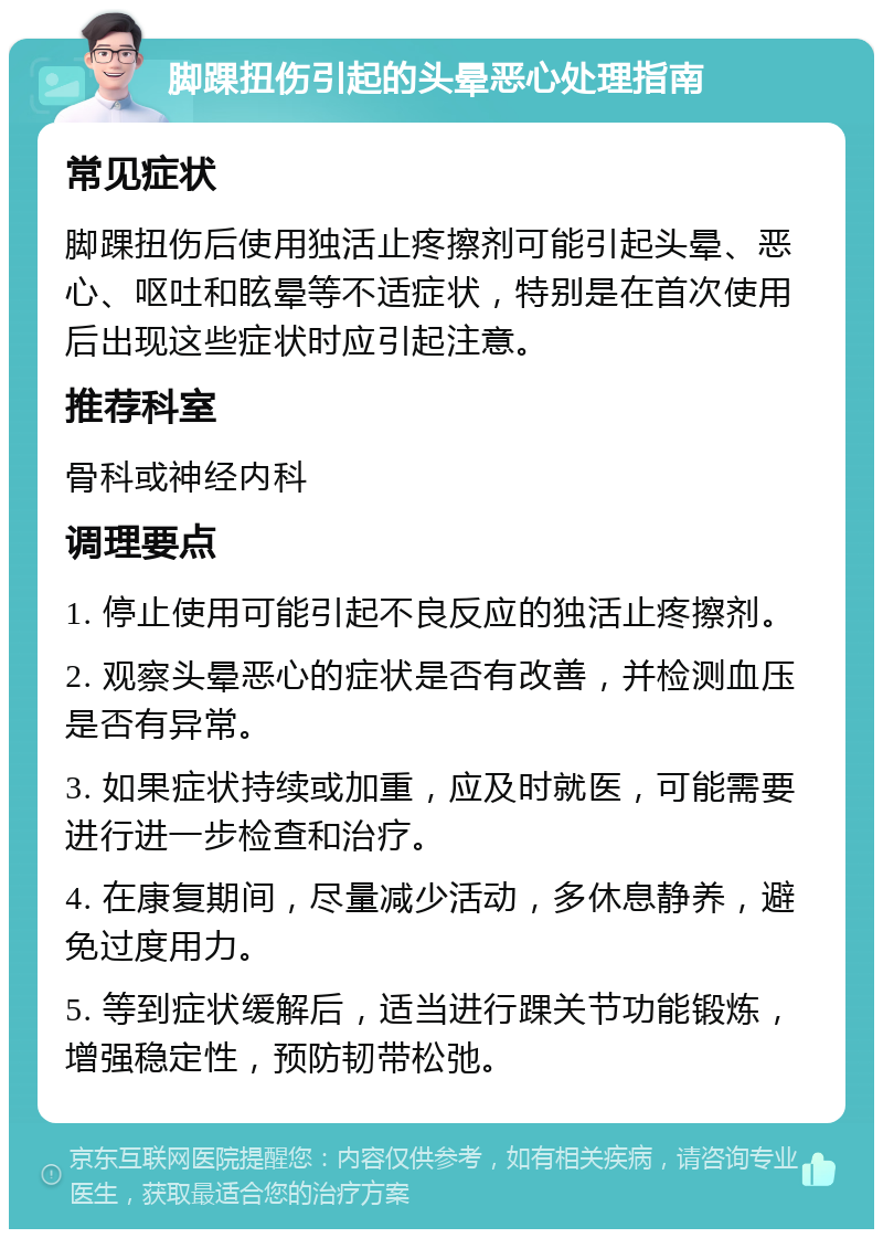 脚踝扭伤引起的头晕恶心处理指南 常见症状 脚踝扭伤后使用独活止疼擦剂可能引起头晕、恶心、呕吐和眩晕等不适症状，特别是在首次使用后出现这些症状时应引起注意。 推荐科室 骨科或神经内科 调理要点 1. 停止使用可能引起不良反应的独活止疼擦剂。 2. 观察头晕恶心的症状是否有改善，并检测血压是否有异常。 3. 如果症状持续或加重，应及时就医，可能需要进行进一步检查和治疗。 4. 在康复期间，尽量减少活动，多休息静养，避免过度用力。 5. 等到症状缓解后，适当进行踝关节功能锻炼，增强稳定性，预防韧带松弛。