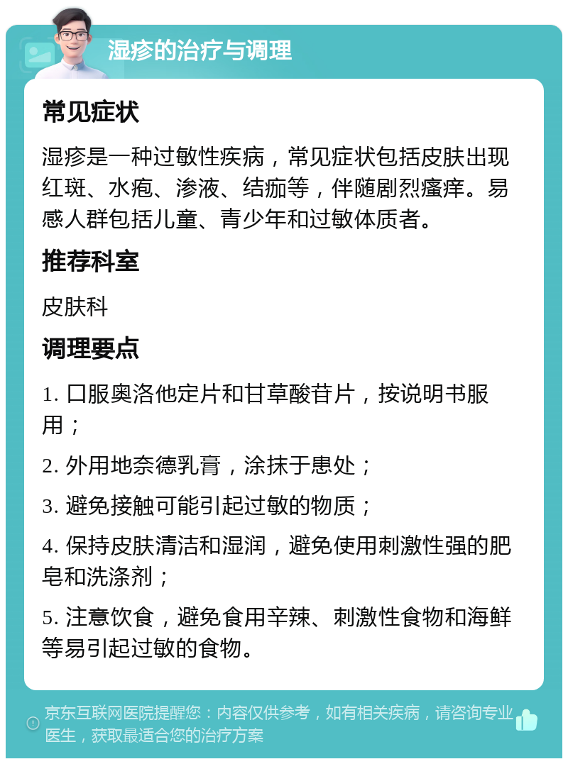 湿疹的治疗与调理 常见症状 湿疹是一种过敏性疾病，常见症状包括皮肤出现红斑、水疱、渗液、结痂等，伴随剧烈瘙痒。易感人群包括儿童、青少年和过敏体质者。 推荐科室 皮肤科 调理要点 1. 口服奥洛他定片和甘草酸苷片，按说明书服用； 2. 外用地奈德乳膏，涂抹于患处； 3. 避免接触可能引起过敏的物质； 4. 保持皮肤清洁和湿润，避免使用刺激性强的肥皂和洗涤剂； 5. 注意饮食，避免食用辛辣、刺激性食物和海鲜等易引起过敏的食物。