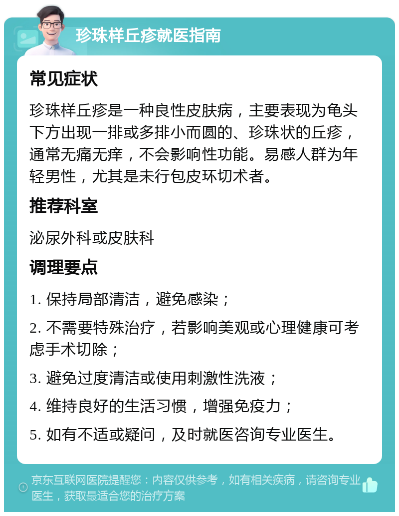 珍珠样丘疹就医指南 常见症状 珍珠样丘疹是一种良性皮肤病，主要表现为龟头下方出现一排或多排小而圆的、珍珠状的丘疹，通常无痛无痒，不会影响性功能。易感人群为年轻男性，尤其是未行包皮环切术者。 推荐科室 泌尿外科或皮肤科 调理要点 1. 保持局部清洁，避免感染； 2. 不需要特殊治疗，若影响美观或心理健康可考虑手术切除； 3. 避免过度清洁或使用刺激性洗液； 4. 维持良好的生活习惯，增强免疫力； 5. 如有不适或疑问，及时就医咨询专业医生。