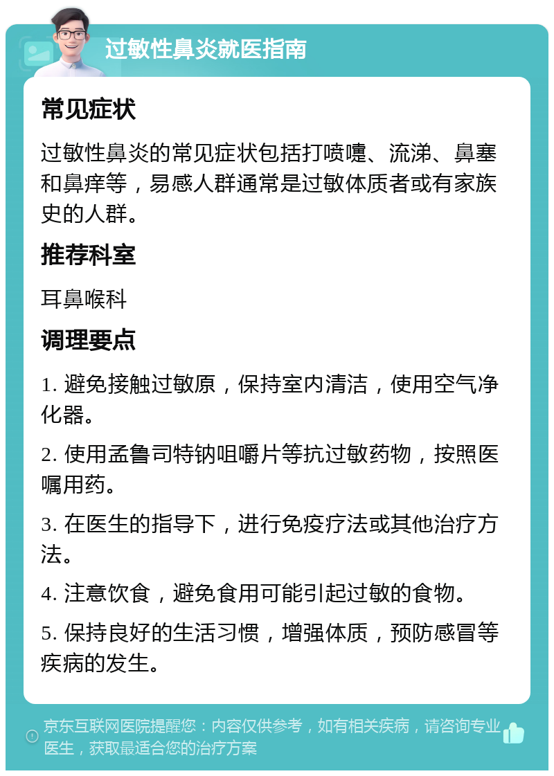 过敏性鼻炎就医指南 常见症状 过敏性鼻炎的常见症状包括打喷嚏、流涕、鼻塞和鼻痒等，易感人群通常是过敏体质者或有家族史的人群。 推荐科室 耳鼻喉科 调理要点 1. 避免接触过敏原，保持室内清洁，使用空气净化器。 2. 使用孟鲁司特钠咀嚼片等抗过敏药物，按照医嘱用药。 3. 在医生的指导下，进行免疫疗法或其他治疗方法。 4. 注意饮食，避免食用可能引起过敏的食物。 5. 保持良好的生活习惯，增强体质，预防感冒等疾病的发生。