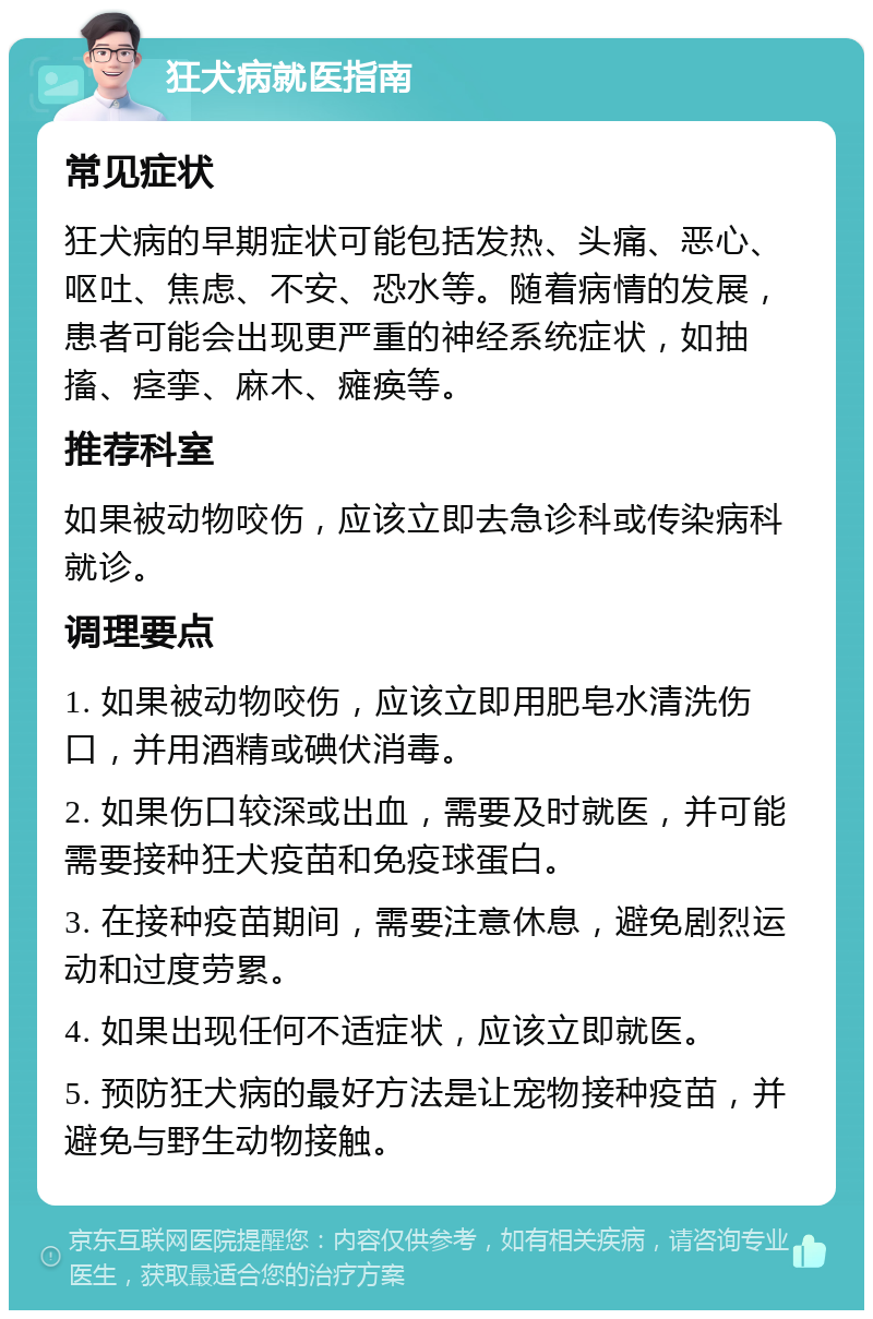 狂犬病就医指南 常见症状 狂犬病的早期症状可能包括发热、头痛、恶心、呕吐、焦虑、不安、恐水等。随着病情的发展，患者可能会出现更严重的神经系统症状，如抽搐、痉挛、麻木、瘫痪等。 推荐科室 如果被动物咬伤，应该立即去急诊科或传染病科就诊。 调理要点 1. 如果被动物咬伤，应该立即用肥皂水清洗伤口，并用酒精或碘伏消毒。 2. 如果伤口较深或出血，需要及时就医，并可能需要接种狂犬疫苗和免疫球蛋白。 3. 在接种疫苗期间，需要注意休息，避免剧烈运动和过度劳累。 4. 如果出现任何不适症状，应该立即就医。 5. 预防狂犬病的最好方法是让宠物接种疫苗，并避免与野生动物接触。