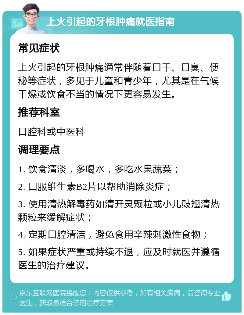 上火引起的牙根肿痛就医指南 常见症状 上火引起的牙根肿痛通常伴随着口干、口臭、便秘等症状，多见于儿童和青少年，尤其是在气候干燥或饮食不当的情况下更容易发生。 推荐科室 口腔科或中医科 调理要点 1. 饮食清淡，多喝水，多吃水果蔬菜； 2. 口服维生素B2片以帮助消除炎症； 3. 使用清热解毒药如清开灵颗粒或小儿豉翘清热颗粒来缓解症状； 4. 定期口腔清洁，避免食用辛辣刺激性食物； 5. 如果症状严重或持续不退，应及时就医并遵循医生的治疗建议。