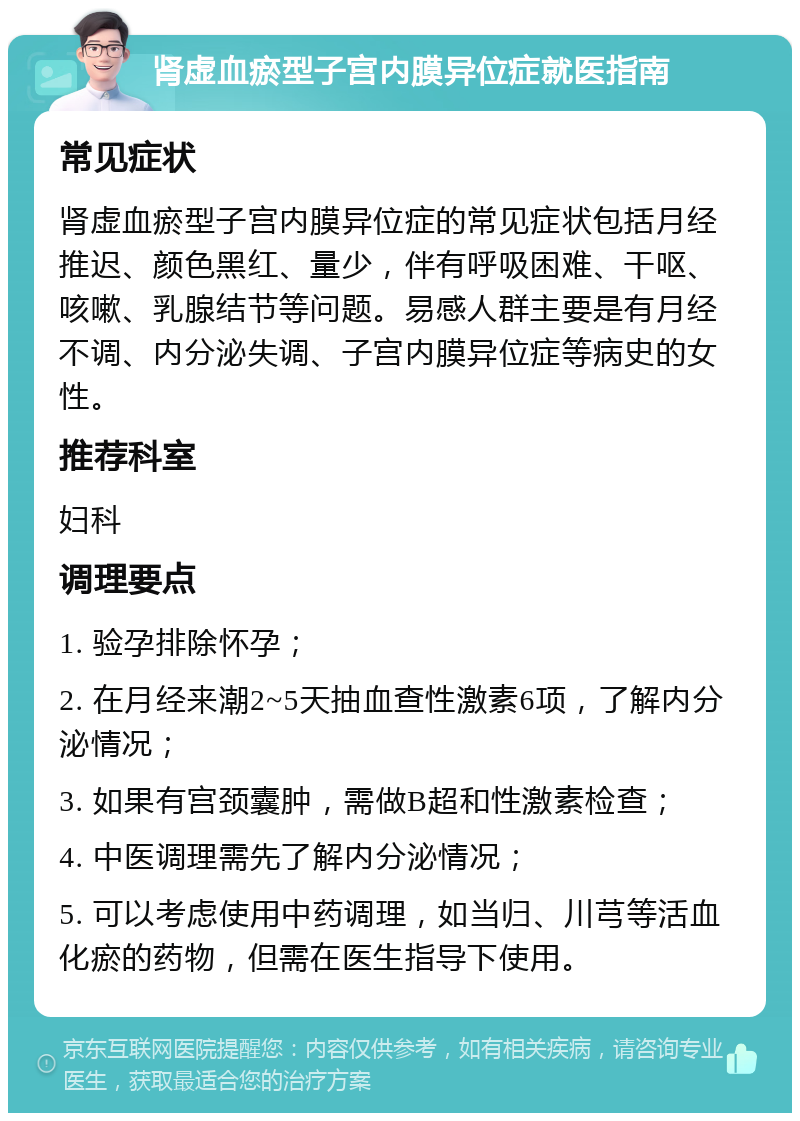 肾虚血瘀型子宫内膜异位症就医指南 常见症状 肾虚血瘀型子宫内膜异位症的常见症状包括月经推迟、颜色黑红、量少，伴有呼吸困难、干呕、咳嗽、乳腺结节等问题。易感人群主要是有月经不调、内分泌失调、子宫内膜异位症等病史的女性。 推荐科室 妇科 调理要点 1. 验孕排除怀孕； 2. 在月经来潮2~5天抽血查性激素6项，了解内分泌情况； 3. 如果有宫颈囊肿，需做B超和性激素检查； 4. 中医调理需先了解内分泌情况； 5. 可以考虑使用中药调理，如当归、川芎等活血化瘀的药物，但需在医生指导下使用。