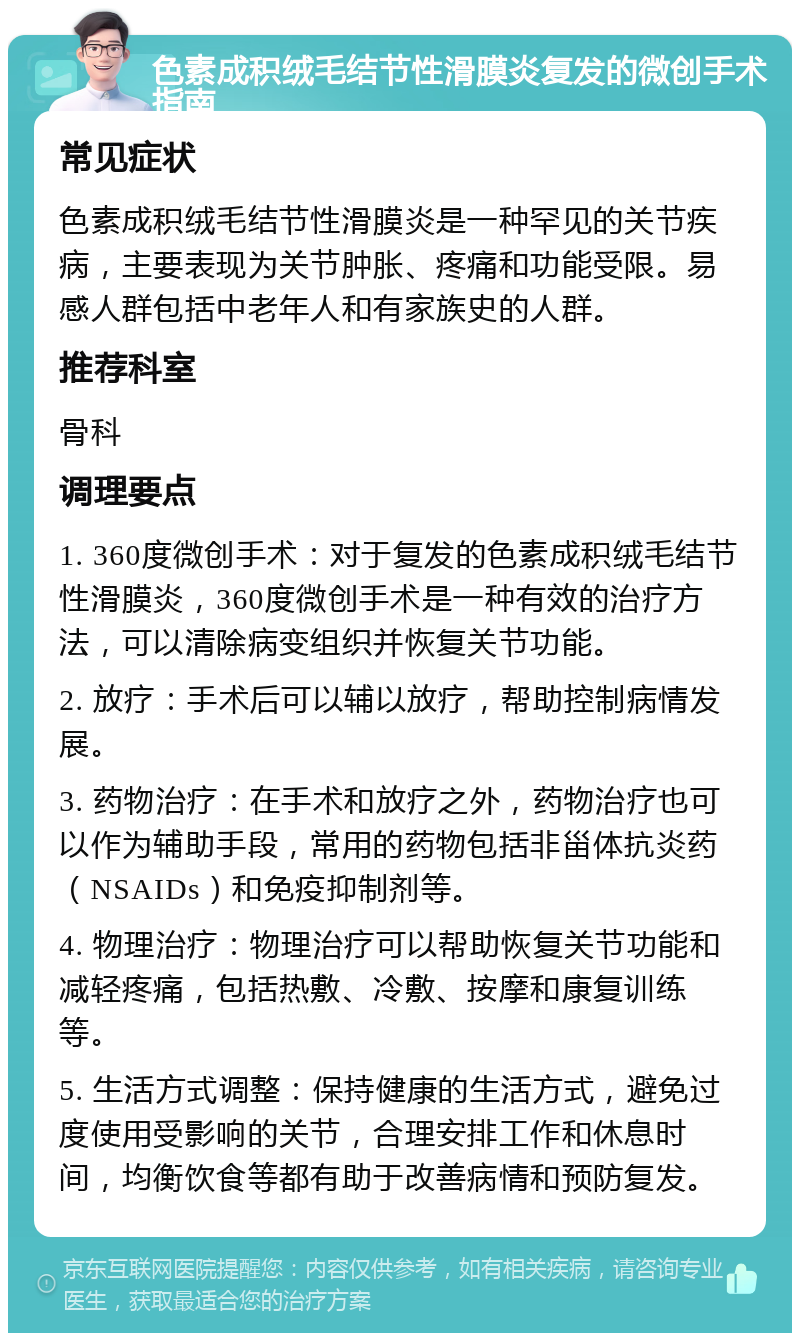 色素成积绒毛结节性滑膜炎复发的微创手术指南 常见症状 色素成积绒毛结节性滑膜炎是一种罕见的关节疾病，主要表现为关节肿胀、疼痛和功能受限。易感人群包括中老年人和有家族史的人群。 推荐科室 骨科 调理要点 1. 360度微创手术：对于复发的色素成积绒毛结节性滑膜炎，360度微创手术是一种有效的治疗方法，可以清除病变组织并恢复关节功能。 2. 放疗：手术后可以辅以放疗，帮助控制病情发展。 3. 药物治疗：在手术和放疗之外，药物治疗也可以作为辅助手段，常用的药物包括非甾体抗炎药（NSAIDs）和免疫抑制剂等。 4. 物理治疗：物理治疗可以帮助恢复关节功能和减轻疼痛，包括热敷、冷敷、按摩和康复训练等。 5. 生活方式调整：保持健康的生活方式，避免过度使用受影响的关节，合理安排工作和休息时间，均衡饮食等都有助于改善病情和预防复发。