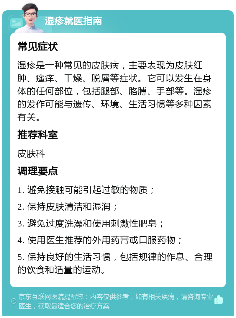 湿疹就医指南 常见症状 湿疹是一种常见的皮肤病，主要表现为皮肤红肿、瘙痒、干燥、脱屑等症状。它可以发生在身体的任何部位，包括腿部、胳膊、手部等。湿疹的发作可能与遗传、环境、生活习惯等多种因素有关。 推荐科室 皮肤科 调理要点 1. 避免接触可能引起过敏的物质； 2. 保持皮肤清洁和湿润； 3. 避免过度洗澡和使用刺激性肥皂； 4. 使用医生推荐的外用药膏或口服药物； 5. 保持良好的生活习惯，包括规律的作息、合理的饮食和适量的运动。