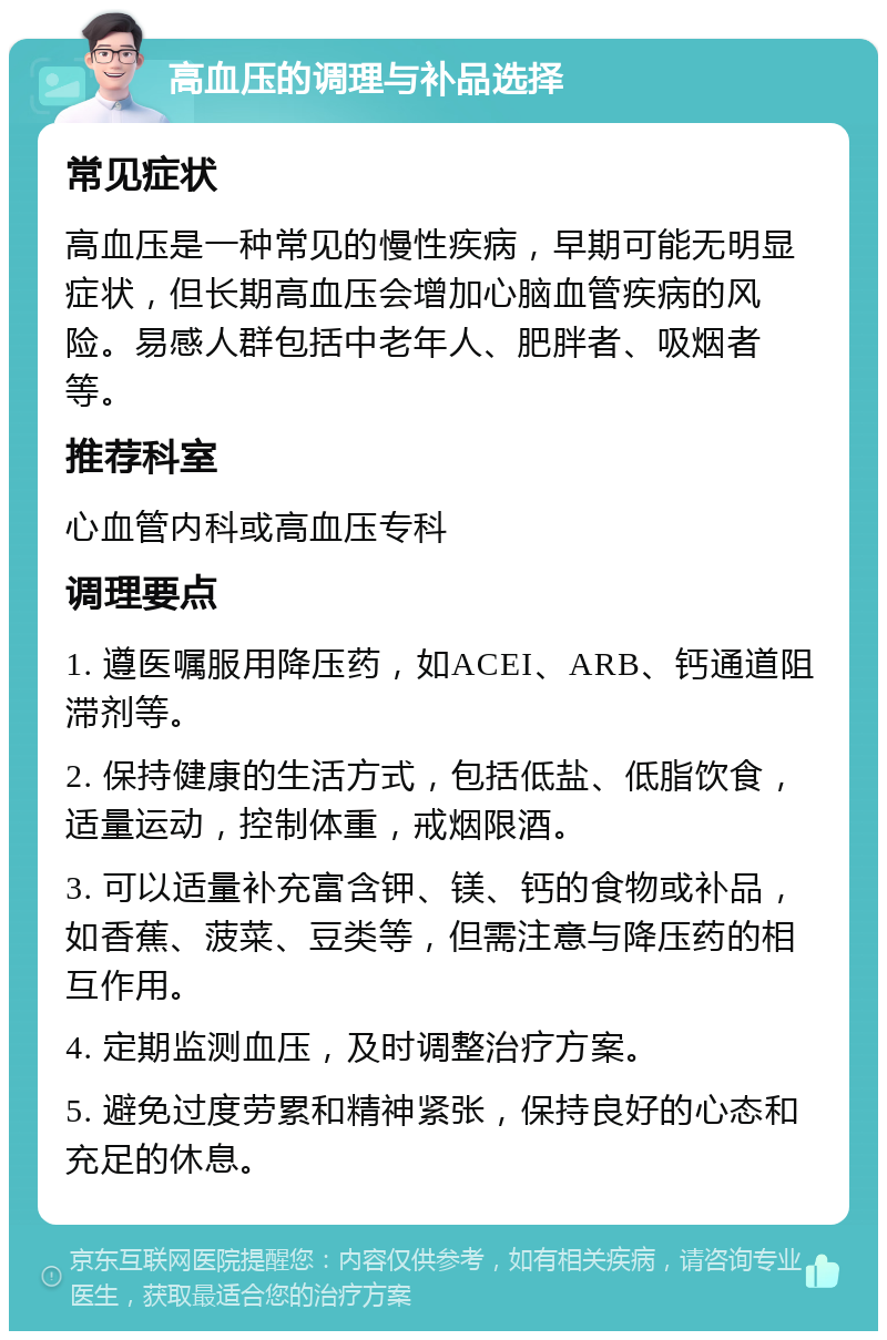 高血压的调理与补品选择 常见症状 高血压是一种常见的慢性疾病，早期可能无明显症状，但长期高血压会增加心脑血管疾病的风险。易感人群包括中老年人、肥胖者、吸烟者等。 推荐科室 心血管内科或高血压专科 调理要点 1. 遵医嘱服用降压药，如ACEI、ARB、钙通道阻滞剂等。 2. 保持健康的生活方式，包括低盐、低脂饮食，适量运动，控制体重，戒烟限酒。 3. 可以适量补充富含钾、镁、钙的食物或补品，如香蕉、菠菜、豆类等，但需注意与降压药的相互作用。 4. 定期监测血压，及时调整治疗方案。 5. 避免过度劳累和精神紧张，保持良好的心态和充足的休息。