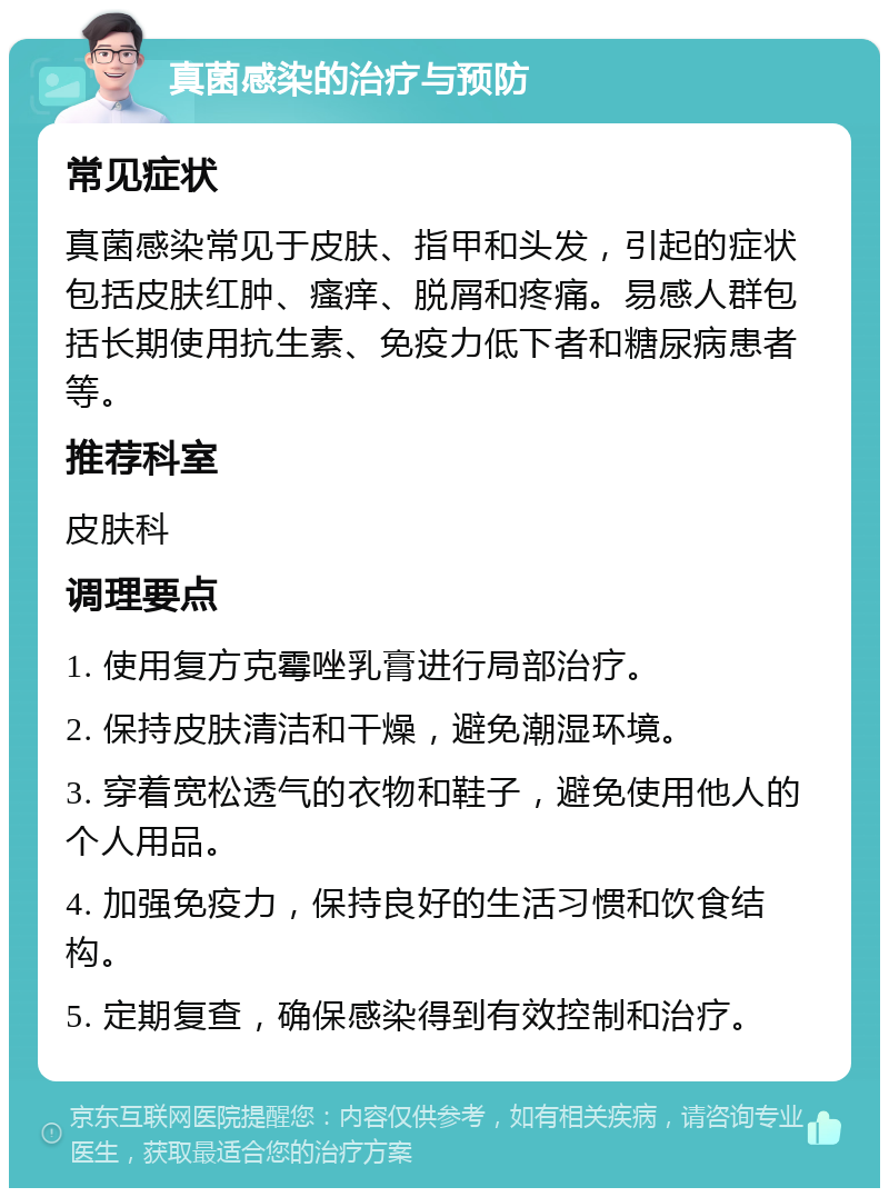 真菌感染的治疗与预防 常见症状 真菌感染常见于皮肤、指甲和头发，引起的症状包括皮肤红肿、瘙痒、脱屑和疼痛。易感人群包括长期使用抗生素、免疫力低下者和糖尿病患者等。 推荐科室 皮肤科 调理要点 1. 使用复方克霉唑乳膏进行局部治疗。 2. 保持皮肤清洁和干燥，避免潮湿环境。 3. 穿着宽松透气的衣物和鞋子，避免使用他人的个人用品。 4. 加强免疫力，保持良好的生活习惯和饮食结构。 5. 定期复查，确保感染得到有效控制和治疗。