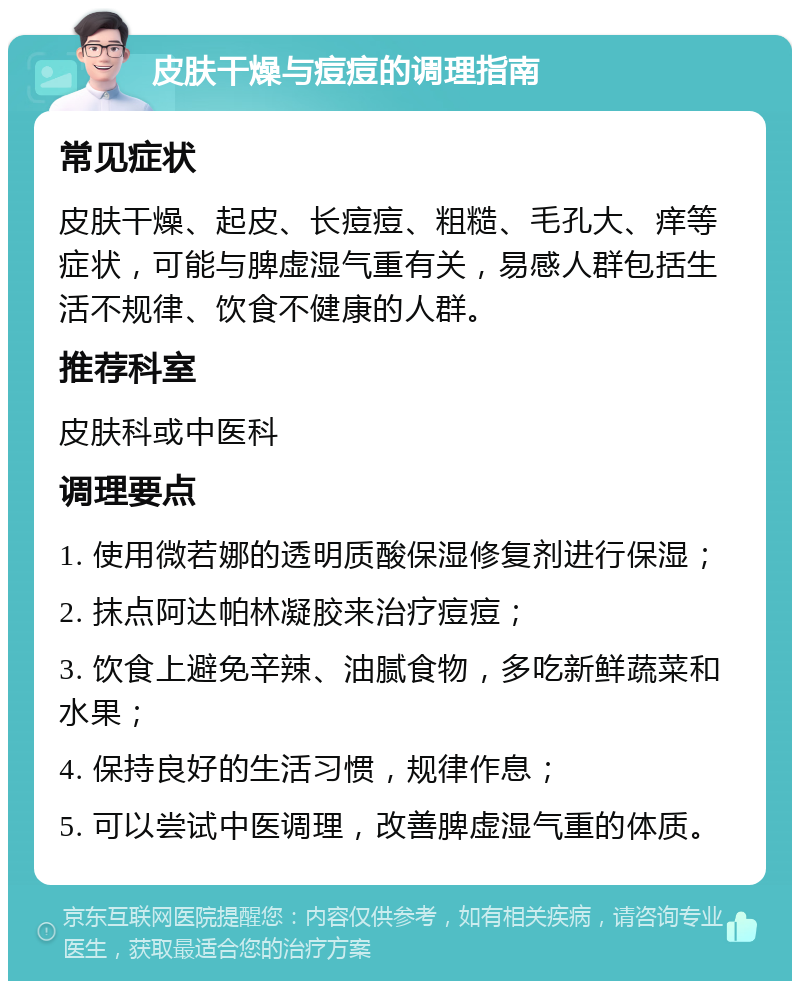 皮肤干燥与痘痘的调理指南 常见症状 皮肤干燥、起皮、长痘痘、粗糙、毛孔大、痒等症状，可能与脾虚湿气重有关，易感人群包括生活不规律、饮食不健康的人群。 推荐科室 皮肤科或中医科 调理要点 1. 使用微若娜的透明质酸保湿修复剂进行保湿； 2. 抹点阿达帕林凝胶来治疗痘痘； 3. 饮食上避免辛辣、油腻食物，多吃新鲜蔬菜和水果； 4. 保持良好的生活习惯，规律作息； 5. 可以尝试中医调理，改善脾虚湿气重的体质。