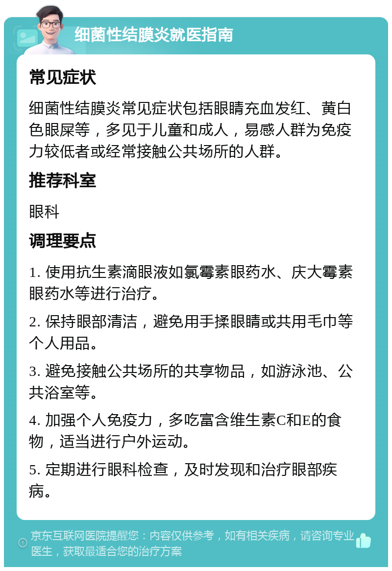 细菌性结膜炎就医指南 常见症状 细菌性结膜炎常见症状包括眼睛充血发红、黄白色眼屎等，多见于儿童和成人，易感人群为免疫力较低者或经常接触公共场所的人群。 推荐科室 眼科 调理要点 1. 使用抗生素滴眼液如氯霉素眼药水、庆大霉素眼药水等进行治疗。 2. 保持眼部清洁，避免用手揉眼睛或共用毛巾等个人用品。 3. 避免接触公共场所的共享物品，如游泳池、公共浴室等。 4. 加强个人免疫力，多吃富含维生素C和E的食物，适当进行户外运动。 5. 定期进行眼科检查，及时发现和治疗眼部疾病。