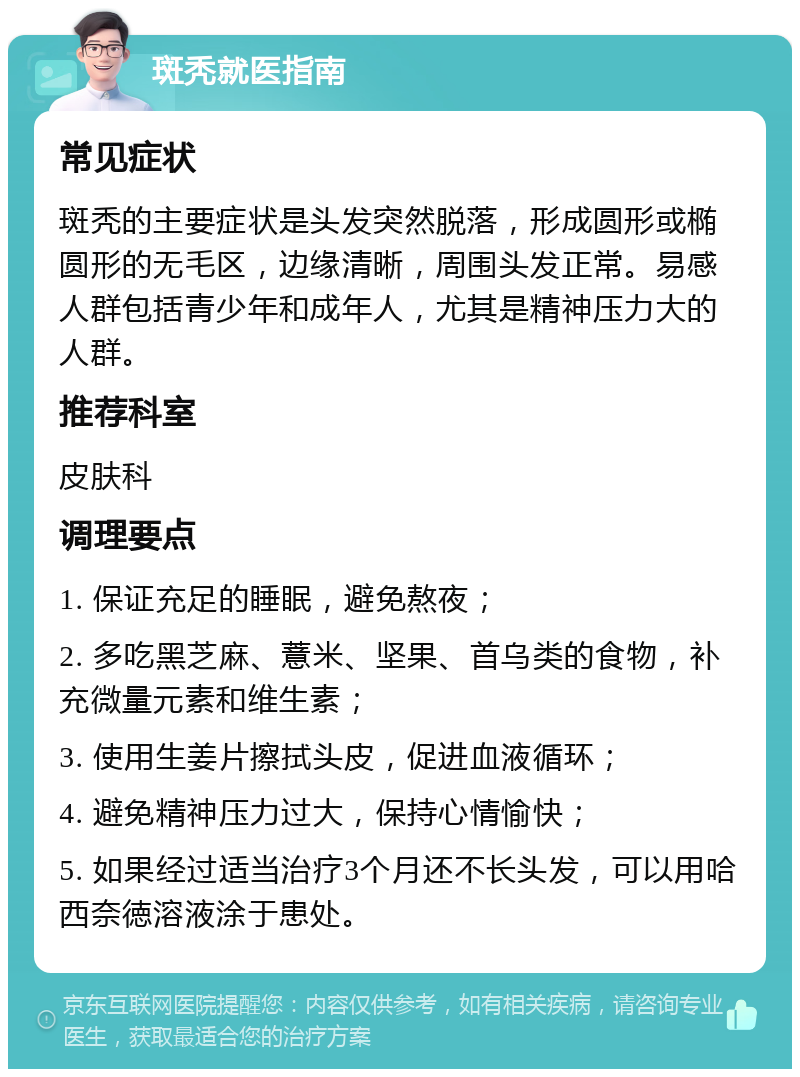 斑秃就医指南 常见症状 斑秃的主要症状是头发突然脱落，形成圆形或椭圆形的无毛区，边缘清晰，周围头发正常。易感人群包括青少年和成年人，尤其是精神压力大的人群。 推荐科室 皮肤科 调理要点 1. 保证充足的睡眠，避免熬夜； 2. 多吃黑芝麻、薏米、坚果、首乌类的食物，补充微量元素和维生素； 3. 使用生姜片擦拭头皮，促进血液循环； 4. 避免精神压力过大，保持心情愉快； 5. 如果经过适当治疗3个月还不长头发，可以用哈西奈徳溶液涂于患处。