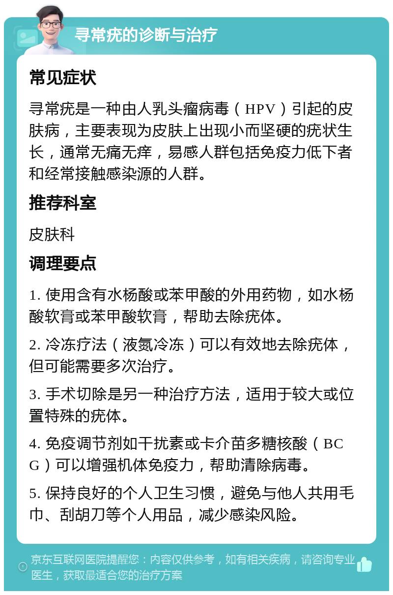 寻常疣的诊断与治疗 常见症状 寻常疣是一种由人乳头瘤病毒（HPV）引起的皮肤病，主要表现为皮肤上出现小而坚硬的疣状生长，通常无痛无痒，易感人群包括免疫力低下者和经常接触感染源的人群。 推荐科室 皮肤科 调理要点 1. 使用含有水杨酸或苯甲酸的外用药物，如水杨酸软膏或苯甲酸软膏，帮助去除疣体。 2. 冷冻疗法（液氮冷冻）可以有效地去除疣体，但可能需要多次治疗。 3. 手术切除是另一种治疗方法，适用于较大或位置特殊的疣体。 4. 免疫调节剂如干扰素或卡介苗多糖核酸（BCG）可以增强机体免疫力，帮助清除病毒。 5. 保持良好的个人卫生习惯，避免与他人共用毛巾、刮胡刀等个人用品，减少感染风险。