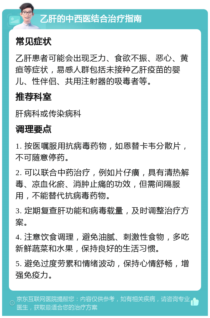 乙肝的中西医结合治疗指南 常见症状 乙肝患者可能会出现乏力、食欲不振、恶心、黄疸等症状，易感人群包括未接种乙肝疫苗的婴儿、性伴侣、共用注射器的吸毒者等。 推荐科室 肝病科或传染病科 调理要点 1. 按医嘱服用抗病毒药物，如恩替卡韦分散片，不可随意停药。 2. 可以联合中药治疗，例如片仔癀，具有清热解毒、凉血化瘀、消肿止痛的功效，但需间隔服用，不能替代抗病毒药物。 3. 定期复查肝功能和病毒载量，及时调整治疗方案。 4. 注意饮食调理，避免油腻、刺激性食物，多吃新鲜蔬菜和水果，保持良好的生活习惯。 5. 避免过度劳累和情绪波动，保持心情舒畅，增强免疫力。