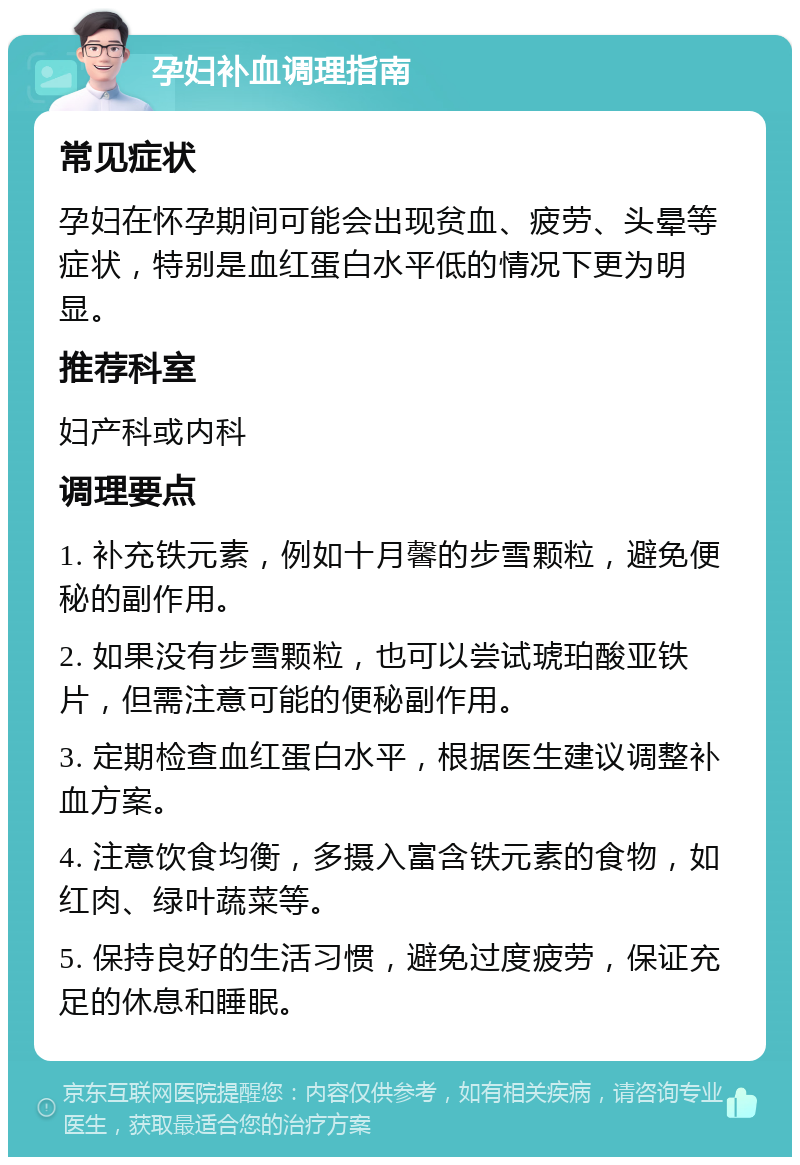 孕妇补血调理指南 常见症状 孕妇在怀孕期间可能会出现贫血、疲劳、头晕等症状，特别是血红蛋白水平低的情况下更为明显。 推荐科室 妇产科或内科 调理要点 1. 补充铁元素，例如十月馨的步雪颗粒，避免便秘的副作用。 2. 如果没有步雪颗粒，也可以尝试琥珀酸亚铁片，但需注意可能的便秘副作用。 3. 定期检查血红蛋白水平，根据医生建议调整补血方案。 4. 注意饮食均衡，多摄入富含铁元素的食物，如红肉、绿叶蔬菜等。 5. 保持良好的生活习惯，避免过度疲劳，保证充足的休息和睡眠。