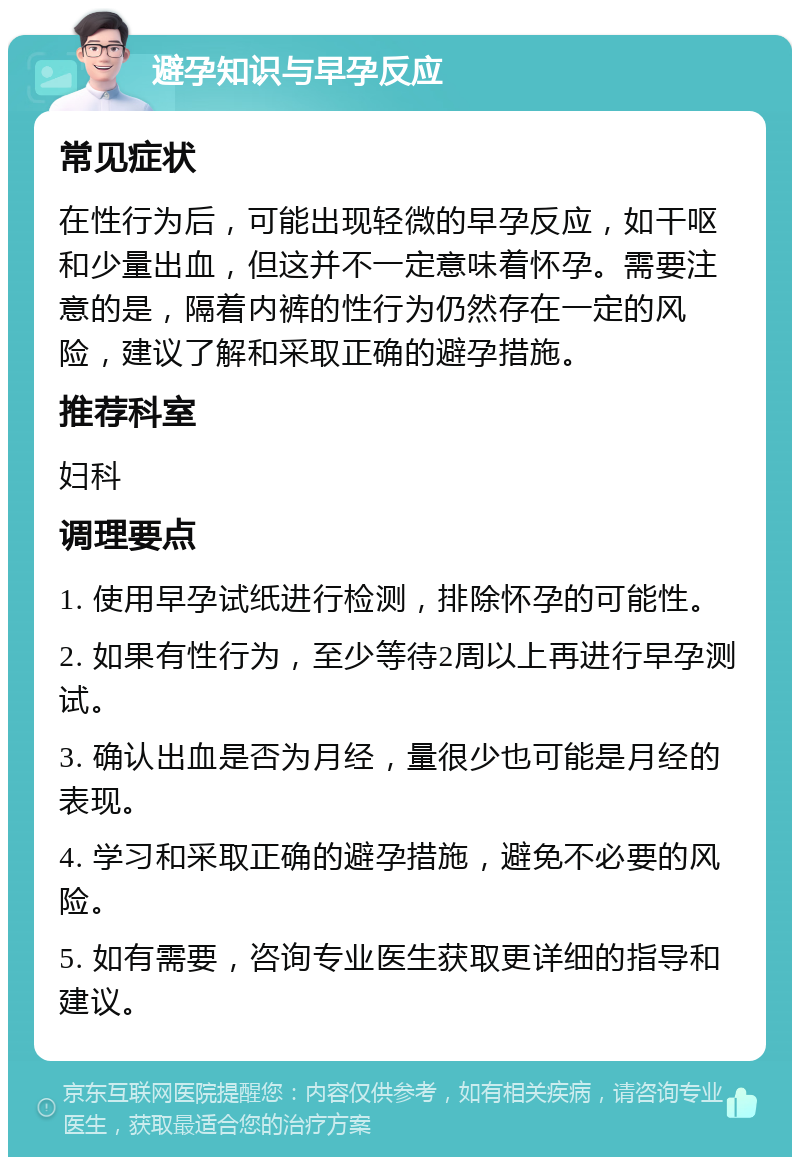 避孕知识与早孕反应 常见症状 在性行为后，可能出现轻微的早孕反应，如干呕和少量出血，但这并不一定意味着怀孕。需要注意的是，隔着内裤的性行为仍然存在一定的风险，建议了解和采取正确的避孕措施。 推荐科室 妇科 调理要点 1. 使用早孕试纸进行检测，排除怀孕的可能性。 2. 如果有性行为，至少等待2周以上再进行早孕测试。 3. 确认出血是否为月经，量很少也可能是月经的表现。 4. 学习和采取正确的避孕措施，避免不必要的风险。 5. 如有需要，咨询专业医生获取更详细的指导和建议。