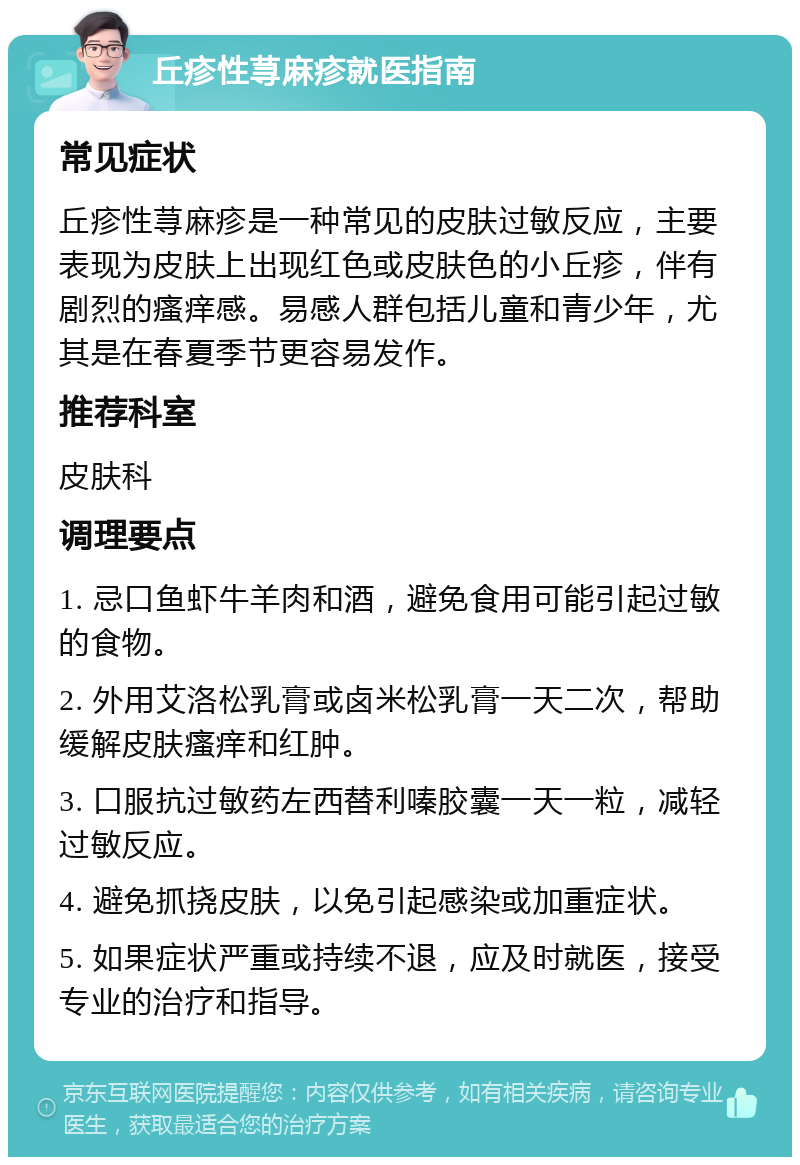 丘疹性荨麻疹就医指南 常见症状 丘疹性荨麻疹是一种常见的皮肤过敏反应，主要表现为皮肤上出现红色或皮肤色的小丘疹，伴有剧烈的瘙痒感。易感人群包括儿童和青少年，尤其是在春夏季节更容易发作。 推荐科室 皮肤科 调理要点 1. 忌口鱼虾牛羊肉和酒，避免食用可能引起过敏的食物。 2. 外用艾洛松乳膏或卤米松乳膏一天二次，帮助缓解皮肤瘙痒和红肿。 3. 口服抗过敏药左西替利嗪胶囊一天一粒，减轻过敏反应。 4. 避免抓挠皮肤，以免引起感染或加重症状。 5. 如果症状严重或持续不退，应及时就医，接受专业的治疗和指导。