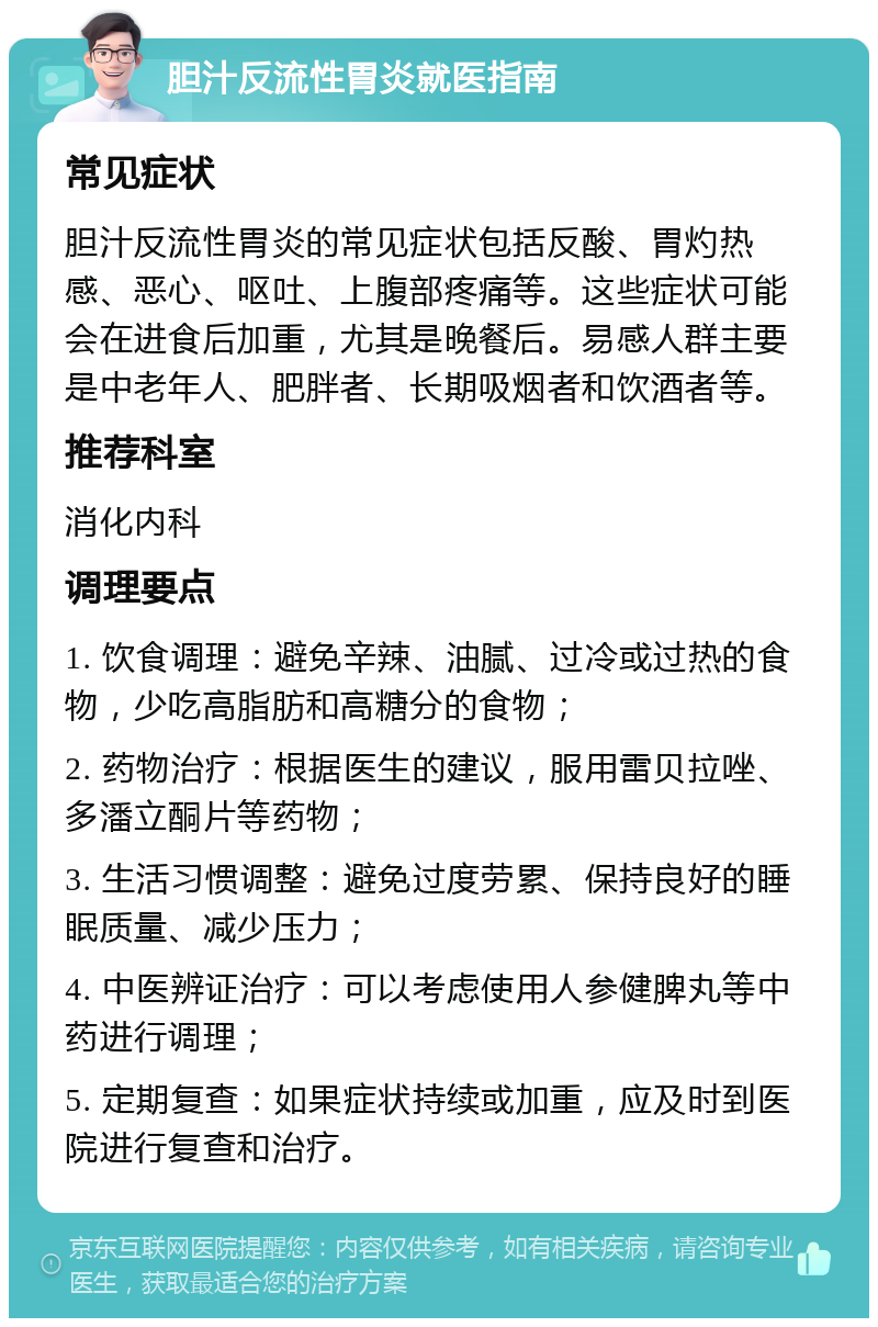 胆汁反流性胃炎就医指南 常见症状 胆汁反流性胃炎的常见症状包括反酸、胃灼热感、恶心、呕吐、上腹部疼痛等。这些症状可能会在进食后加重，尤其是晚餐后。易感人群主要是中老年人、肥胖者、长期吸烟者和饮酒者等。 推荐科室 消化内科 调理要点 1. 饮食调理：避免辛辣、油腻、过冷或过热的食物，少吃高脂肪和高糖分的食物； 2. 药物治疗：根据医生的建议，服用雷贝拉唑、多潘立酮片等药物； 3. 生活习惯调整：避免过度劳累、保持良好的睡眠质量、减少压力； 4. 中医辨证治疗：可以考虑使用人参健脾丸等中药进行调理； 5. 定期复查：如果症状持续或加重，应及时到医院进行复查和治疗。