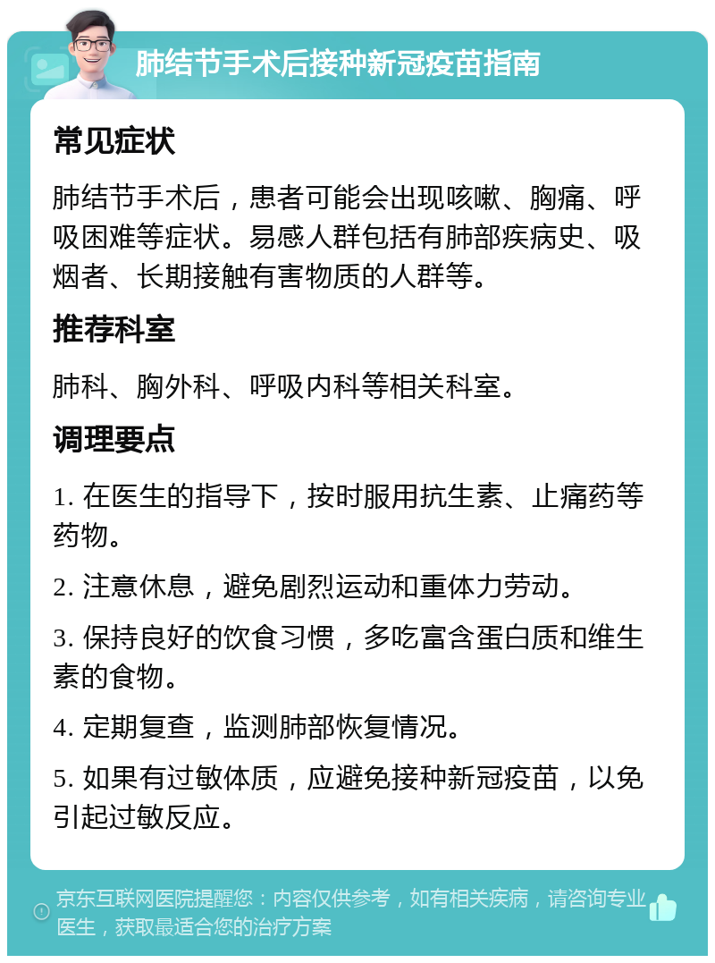 肺结节手术后接种新冠疫苗指南 常见症状 肺结节手术后，患者可能会出现咳嗽、胸痛、呼吸困难等症状。易感人群包括有肺部疾病史、吸烟者、长期接触有害物质的人群等。 推荐科室 肺科、胸外科、呼吸内科等相关科室。 调理要点 1. 在医生的指导下，按时服用抗生素、止痛药等药物。 2. 注意休息，避免剧烈运动和重体力劳动。 3. 保持良好的饮食习惯，多吃富含蛋白质和维生素的食物。 4. 定期复查，监测肺部恢复情况。 5. 如果有过敏体质，应避免接种新冠疫苗，以免引起过敏反应。