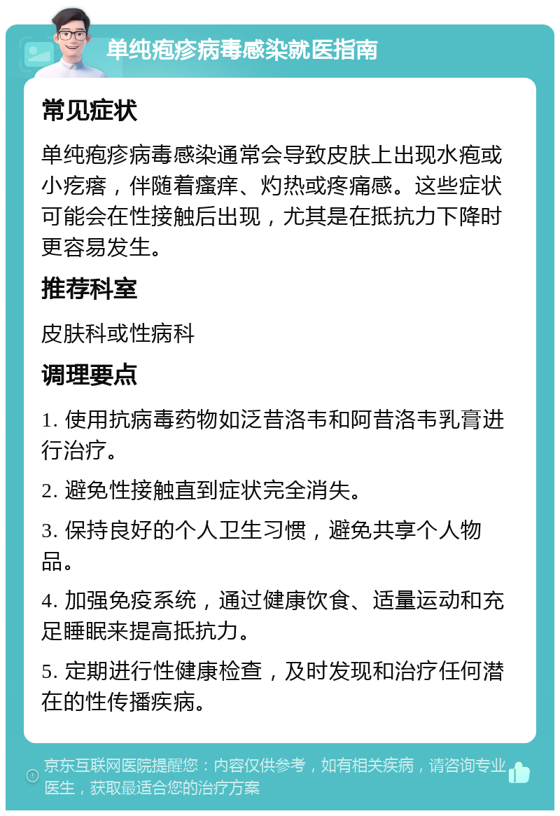 单纯疱疹病毒感染就医指南 常见症状 单纯疱疹病毒感染通常会导致皮肤上出现水疱或小疙瘩，伴随着瘙痒、灼热或疼痛感。这些症状可能会在性接触后出现，尤其是在抵抗力下降时更容易发生。 推荐科室 皮肤科或性病科 调理要点 1. 使用抗病毒药物如泛昔洛韦和阿昔洛韦乳膏进行治疗。 2. 避免性接触直到症状完全消失。 3. 保持良好的个人卫生习惯，避免共享个人物品。 4. 加强免疫系统，通过健康饮食、适量运动和充足睡眠来提高抵抗力。 5. 定期进行性健康检查，及时发现和治疗任何潜在的性传播疾病。