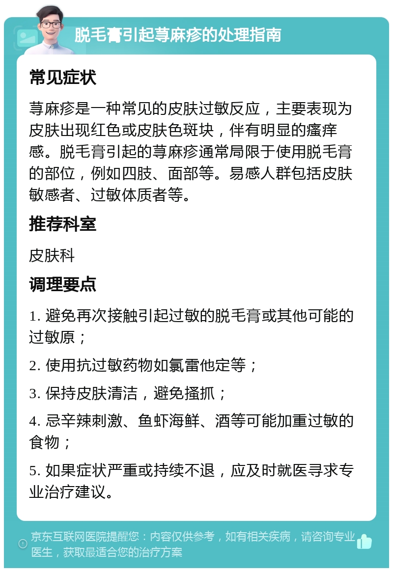 脱毛膏引起荨麻疹的处理指南 常见症状 荨麻疹是一种常见的皮肤过敏反应，主要表现为皮肤出现红色或皮肤色斑块，伴有明显的瘙痒感。脱毛膏引起的荨麻疹通常局限于使用脱毛膏的部位，例如四肢、面部等。易感人群包括皮肤敏感者、过敏体质者等。 推荐科室 皮肤科 调理要点 1. 避免再次接触引起过敏的脱毛膏或其他可能的过敏原； 2. 使用抗过敏药物如氯雷他定等； 3. 保持皮肤清洁，避免搔抓； 4. 忌辛辣刺激、鱼虾海鲜、酒等可能加重过敏的食物； 5. 如果症状严重或持续不退，应及时就医寻求专业治疗建议。