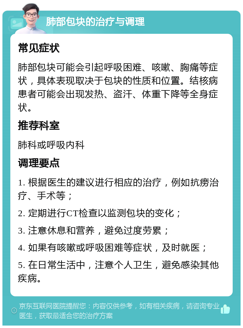 肺部包块的治疗与调理 常见症状 肺部包块可能会引起呼吸困难、咳嗽、胸痛等症状，具体表现取决于包块的性质和位置。结核病患者可能会出现发热、盗汗、体重下降等全身症状。 推荐科室 肺科或呼吸内科 调理要点 1. 根据医生的建议进行相应的治疗，例如抗痨治疗、手术等； 2. 定期进行CT检查以监测包块的变化； 3. 注意休息和营养，避免过度劳累； 4. 如果有咳嗽或呼吸困难等症状，及时就医； 5. 在日常生活中，注意个人卫生，避免感染其他疾病。