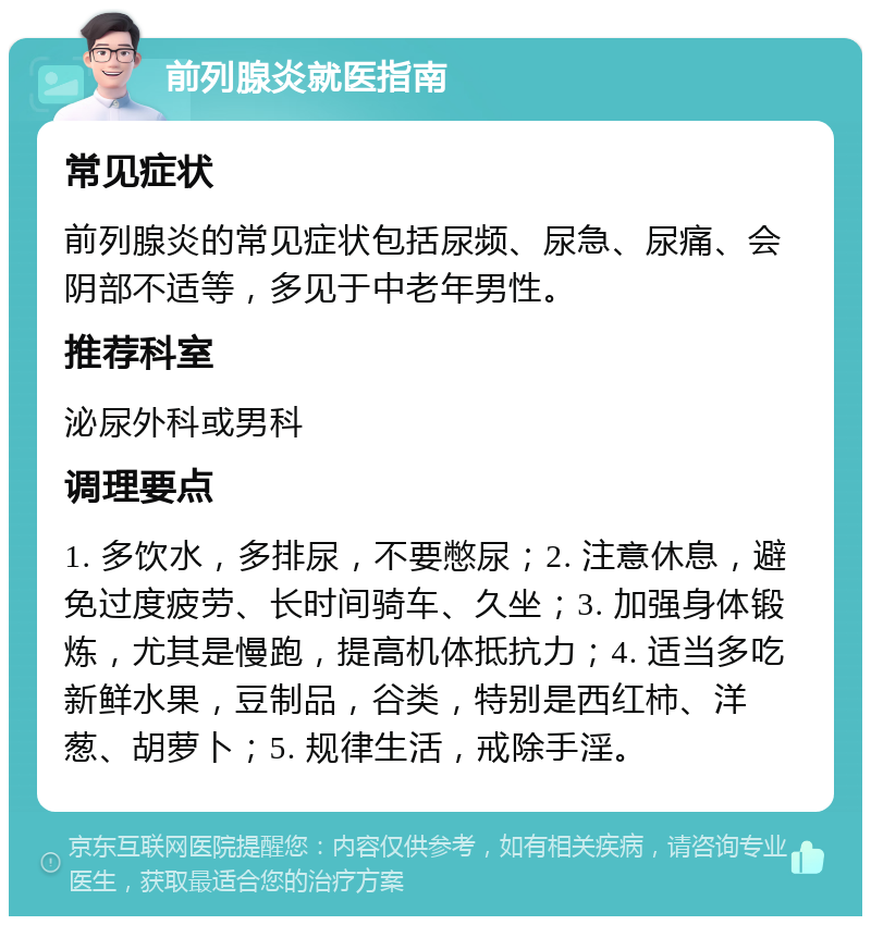 前列腺炎就医指南 常见症状 前列腺炎的常见症状包括尿频、尿急、尿痛、会阴部不适等，多见于中老年男性。 推荐科室 泌尿外科或男科 调理要点 1. 多饮水，多排尿，不要憋尿；2. 注意休息，避免过度疲劳、长时间骑车、久坐；3. 加强身体锻炼，尤其是慢跑，提高机体抵抗力；4. 适当多吃新鲜水果，豆制品，谷类，特别是西红柿、洋葱、胡萝卜；5. 规律生活，戒除手淫。